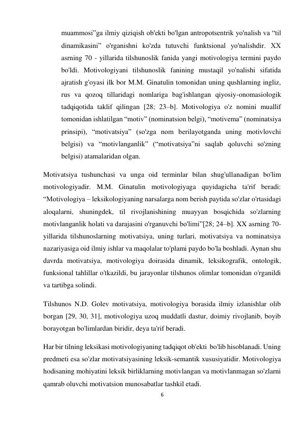 6 
 
 
muammosi”ga ilmiy qiziqish ob'ekti bo'lgan antropotsentrik yo'nalish va “til 
dinamikasini” o'rganishni ko'zda tutuvchi funktsional yo'nalishdir. XX 
asrning 70 - yillarida tilshunoslik fanida yangi motivologiya termini paydo 
bo'ldi. Motivologiyani tilshunoslik fanining mustaqil yo'nalishi sifatida 
ajratish g'oyasi ilk bor M.M. Ginatulin tomonidan uning qushlarning ingliz, 
rus va qozoq tillaridagi nomlariga bag'ishlangan qiyosiy-onomasiologik 
tadqiqotida taklif qilingan [28; 23–b]. Motivologiya o'z nomini muallif 
tomonidan ishlatilgan “motiv” (nominatsion belgi), “motivema” (nominatsiya 
prinsipi), “motivatsiya” (so'zga nom berilayotganda uning motivlovchi 
belgisi) va “motivlanganlik” (“motivatsiya”ni saqlab qoluvchi so'zning 
belgisi) atamalaridan olgan. 
Motivatsiya tushunchasi va unga oid terminlar bilan shug'ullanadigan bo'lim 
motivologiyadir. M.M. Ginatulin motivologiyaga quyidagicha ta'rif beradi: 
“Motivologiya – leksikologiyaning narsalarga nom berish paytida so'zlar o'rtasidagi 
aloqalarni, shuningdek, til rivojlanishining muayyan bosqichida so'zlarning 
motivlanganlik holati va darajasini o'rganuvchi bo'limi”[28; 24–b]. XX asrning 70-
yillarida tilshunoslarning motivatsiya, uning turlari, motivatsiya va nominatsiya 
nazariyasiga oid ilmiy ishlar va maqolalar to'plami paydo bo'la boshladi. Aynan shu 
davrda motivatsiya, motivologiya doirasida dinamik, leksikografik, ontologik, 
funksional tahlillar o'tkazildi, bu jarayonlar tilshunos olimlar tomonidan o'rganildi 
va tartibga solindi. 
Tilshunos N.D. Golev motivatsiya, motivologiya borasida ilmiy izlanishlar olib 
borgan [29, 30, 31], motivologiya uzoq muddatli dastur, doimiy rivojlanib, boyib 
borayotgan bo'limlardan biridir, deya ta'rif beradi.  
Har bir tilning leksikasi motivologiyaning tadqiqot ob'ekti  bo'lib hisoblanadi. Uning 
predmeti esa so'zlar motivatsiyasining leksik-semantik xususiyatidir. Motivologiya 
hodisaning mohiyatini leksik birliklarning motivlangan va motivlanmagan so'zlarni 
qamrab oluvchi motivatsion munosabatlar tashkil etadi. 
