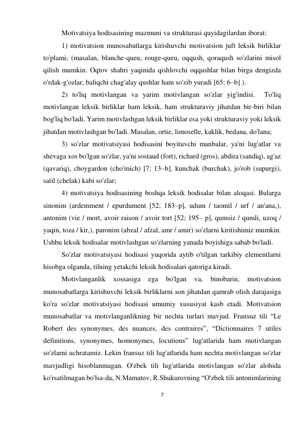 7 
 
 
Motivatsiya hodisasining mazmuni va strukturasi quyidagilardan iborat: 
1) motivatsion munosabatlarga kirishuvchi motivatsion juft leksik birliklar 
to'plami; (masalan, blanche-queu, rouge-queu, oqqush, qoraqush so'zlarini misol 
qilish mumkin. Oqtov shahri yaqinida qishlovchi oqqushlar bilan birga dengizda 
o'rdak-g'ozlar, baliqchi chag'alay qushlar ham so'zib yuradi [65; 6–b] ). 
2) to'liq motivlangan va yarim motivlangan so'zlar yig'indisi.  To'liq 
motivlangan leksik birliklar ham leksik, ham strukturaviy jihatdan bir-biri bilan 
bog'liq bo'ladi. Yarim motivlashgan leksik birliklar esa yoki strukturaviy yoki leksik 
jihatdan motivlashgan bo'ladi. Masalan, ortie, limoselle, kaklik, bedana, do'lana; 
3) so'zlar motivatsiyasi hodisasini boyituvchi manbalar, ya'ni lug'atlar va 
shevaga xos bo'lgan so'zlar, ya'ni sostaud (fort), richard (gros), abdira (sandiq), ag'az 
(qavariq), choygardon (cho'mich) [7; 13–b], kunchak (burchak), jo'rob (supurgi), 
satil (chelak) kabi so'zlar; 
4) motivatsiya hodisasining boshqa leksik hodisalar bilan aloqasi. Bularga 
sinonim (ardemment / epurdument [52; 183–p], udum / taomil / urf / an'ana,), 
antonim (vie / mort, avoir raison / avoir tort [52; 195– p], qumsiz / qumli, uzoq / 
yaqin, toza / kir,), paronim (abzal / afzal, amr / amir) so'zlarni kiritishimiz mumkin. 
Ushbu leksik hodisalar motivlashgan so'zlarning yanada boyishiga sabab bo'ladi. 
So'zlar motivatsiyasi hodisasi yuqorida aytib o'tilgan tarkibiy elementlarni 
hisobga olganda, tilning yetakchi leksik hodisalari qatoriga kiradi.  
Motivlanganlik 
xossasiga 
ega 
bo'lgan 
va, 
binobarin, 
motivatsion 
munosabatlarga kirishuvchi leksik birliklarni son jihatdan qamrab olish darajasiga 
ko'ra so'zlar motivatsiyasi hodisasi umumiy xususiyat kasb etadi. Motivatsion 
munosabatlar va motivlanganlikning bir nechta turlari mavjud. Fransuz tili “Le 
Robert des synonymes, des nuances, des contraires”, “Dictionnaires 7 utiles 
definitions, synonymes, homonymes, locutions” lug'atlarida ham motivlangan 
so'zlarni uchratamiz. Lekin fransuz tili lug'atlarida ham nechta motivlangan so'zlar 
mavjudligi hisoblanmagan. O'zbek tili lug'atlarida motivlangan so'zlar alohida 
ko'rsatilmagan bo'lsa-da, N.Mamatov, R.Shukurovning “O'zbek tili antonimlarining 
