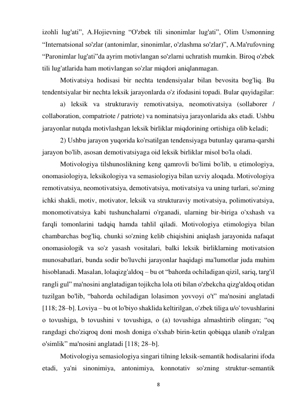 8 
 
 
izohli lug'ati”, A.Hojievning “O'zbek tili sinonimlar lug'ati”, Olim Usmonning 
“Internatsional so'zlar (antonimlar, sinonimlar, o'zlashma so'zlar)”, A.Ma'rufovning 
“Paronimlar lug'ati”da ayrim motivlangan so'zlarni uchratish mumkin. Biroq o'zbek 
tili lug'atlarida ham motivlangan so'zlar miqdori aniqlanmagan.  
Motivatsiya hodisasi bir nechta tendensiyalar bilan bevosita bog'liq. Bu 
tendentsiyalar bir nechta leksik jarayonlarda o'z ifodasini topadi. Bular quyidagilar:  
a) leksik va strukturaviy remotivatsiya, neomotivatsiya (sollaborer / 
collaboration, compatriote / patriote) va nominatsiya jarayonlarida aks etadi. Ushbu 
jarayonlar nutqda motivlashgan leksik birliklar miqdorining ortishiga olib keladi; 
2) Ushbu jarayon yuqorida ko'rsatilgan tendensiyaga butunlay qarama-qarshi 
jarayon bo'lib, asosan demotivatsiyaga oid leksik birliklar misol bo'la oladi. 
Motivologiya tilshunoslikning keng qamrovli bo'limi bo'lib, u etimologiya, 
onomasiologiya, leksikologiya va semasiologiya bilan uzviy aloqada. Motivologiya 
remotivatsiya, neomotivatsiya, demotivatsiya, motivatsiya va uning turlari, so'zning 
ichki shakli, motiv, motivator, leksik va strukturaviy motivatsiya, polimotivatsiya, 
monomotivatsiya kabi tushunchalarni o'rganadi, ularning bir-biriga o'xshash va 
farqli tomonlarini tadqiq hamda tahlil qiladi. Motivologiya etimologiya bilan 
chambarchas bog'liq, chunki so'zning kelib chiqishini aniqlash jarayonida nafaqat 
onomasiologik va so'z yasash vositalari, balki leksik birliklarning motivatsion 
munosabatlari, bunda sodir bo'luvchi jarayonlar haqidagi ma'lumotlar juda muhim 
hisoblanadi. Masalan, lolaqizg'aldoq – bu ot “bahorda ochiladigan qizil, sariq, targ'il 
rangli gul” ma'nosini anglatadigan tojikcha lola oti bilan o'zbekcha qizg'aldoq otidan 
tuzilgan bo'lib, “bahorda ochiladigan lolasimon yovvoyi o't” ma'nosini anglatadi 
[118; 28–b]. Loviya – bu ot lo'biyo shaklida keltirilgan, o'zbek tiliga u/o' tovushlarini 
o tovushiga, b tovushini v tovushiga, o (a) tovushiga almashtirib olingan; “oq 
rangdagi cho'ziqroq doni mosh doniga o'xshab birin-ketin qobiqqa ulanib o'ralgan 
o'simlik” ma'nosini anglatadi [118; 28–b]. 
Motivologiya semasiologiya singari tilning leksik-semantik hodisalarini ifoda 
etadi, ya'ni sinonimiya, antonimiya, konnotativ so'zning struktur-semantik 
