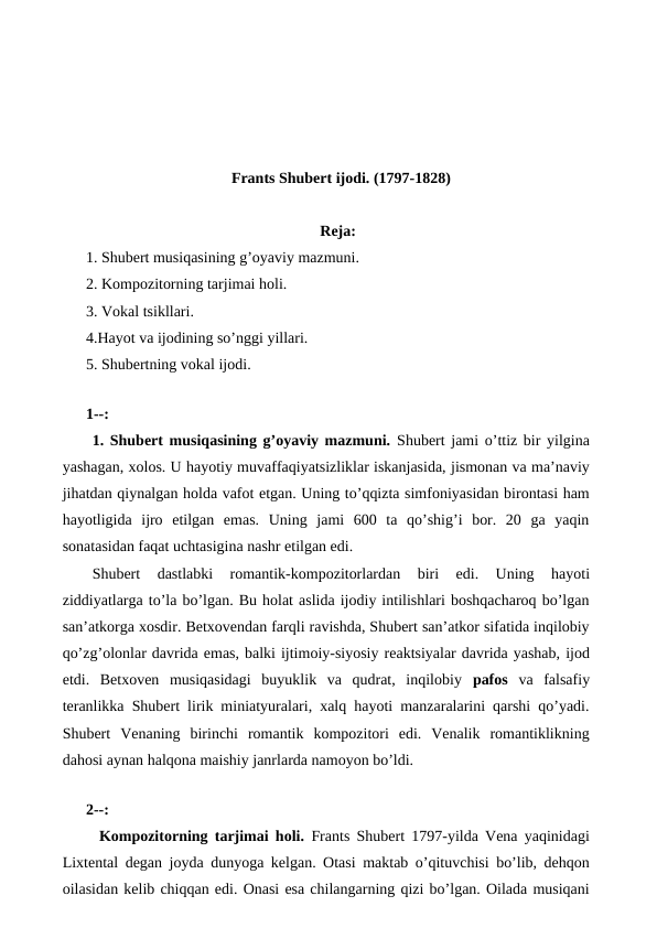 Frants Shubert ijodi. (1797-1828)
Reja:
1. Shubert musiqasining g’oyaviy mazmuni.
2. Kompozitorning tarjimai holi.
3. Vokal tsikllari.
4.Hayot va ijodining so’nggi yillari.
5. Shubertning vokal ijodi.
 
1--:
 1. Shubert musiqasining g’oyaviy mazmuni. Shubert jami o’ttiz bir yilgina
yashagan, xolos. U hayotiy muvaffaqiyatsizliklar iskanjasida, jismonan va ma’naviy
jihatdan qiynalgan holda vafot etgan. Uning to’qqizta simfoniyasidan birontasi ham
hayotligida  ijro  etilgan  emas.  Uning  jami  600  ta  qo’shig’i  bor.  20  ga  yaqin
sonatasidan faqat uchtasigina nashr etilgan edi.
Shubert  dastlabki  romantik-kompozitorlardan  biri  edi.  Uning  hayoti
ziddiyatlarga to’la bo’lgan. Bu holat aslida ijodiy intilishlari boshqacharoq bo’lgan
san’atkorga xosdir. Betxovendan farqli ravishda, Shubert san’atkor sifatida inqilobiy
qo’zg’olonlar davrida emas, balki ijtimoiy-siyosiy reaktsiyalar davrida yashab, ijod
etdi.  Betxoven  musiqasidagi  buyuklik  va  qudrat,  inqilobiy  pafos va  falsafiy
teranlikka Shubert lirik miniatyuralari, xalq hayoti manzaralarini qarshi qo’yadi.
Shubert  Venaning  birinchi  romantik  kompozitori  edi.  Venalik  romantiklikning
dahosi aynan halqona maishiy janrlarda namoyon bo’ldi. 
 
2--:
 Kompozitorning tarjimai holi.  Frants Shubert 1797-yilda Vena yaqinidagi
Lixtental degan joyda dunyoga kelgan. Otasi maktab o’qituvchisi bo’lib, dehqon
oilasidan kelib chiqqan edi. Onasi esa chilangarning qizi bo’lgan. Oilada musiqani
