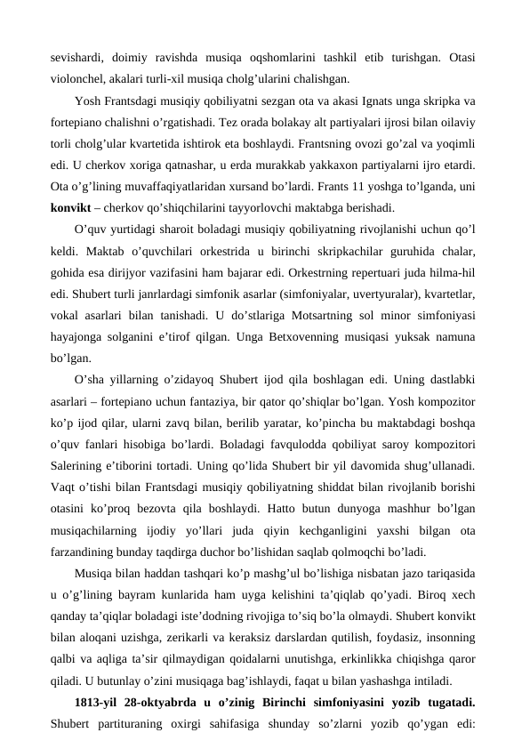 sevishardi,  doimiy  ravishda  musiqa  oqshomlarini  tashkil  etib  turishgan.  Otasi
violonchel, akalari turli-xil musiqa cholg’ularini chalishgan.
Yosh Frantsdagi musiqiy qobiliyatni sezgan ota va akasi Ignats unga skripka va
fortepiano chalishni o’rgatishadi. Tez orada bolakay alt partiyalari ijrosi bilan oilaviy
torli cholg’ular kvartetida ishtirok eta boshlaydi. Frantsning ovozi go’zal va yoqimli
edi. U cherkov xoriga qatnashar, u erda murakkab yakkaxon partiyalarni ijro etardi.
Ota o’g’lining muvaffaqiyatlaridan xursand bo’lardi. Frants 11 yoshga to’lganda, uni
konvikt – cherkov qo’shiqchilarini tayyorlovchi maktabga berishadi. 
O’quv yurtidagi sharoit boladagi musiqiy qobiliyatning rivojlanishi uchun qo’l
keldi.  Maktab  o’quvchilari  orkestrida  u  birinchi  skripkachilar  guruhida  chalar,
gohida esa dirijyor vazifasini ham bajarar edi. Orkestrning repertuari juda hilma-hil
edi. Shubert turli janrlardagi simfonik asarlar (simfoniyalar, uvertyuralar), kvartetlar,
vokal  asarlari  bilan tanishadi.  U  do’stlariga Motsartning  sol  minor  simfoniyasi
hayajonga solganini e’tirof qilgan. Unga Betxovenning musiqasi yuksak namuna
bo’lgan. 
O’sha yillarning o’zidayoq Shubert ijod qila boshlagan edi. Uning dastlabki
asarlari – fortepiano uchun fantaziya, bir qator qo’shiqlar bo’lgan. Yosh kompozitor
ko’p ijod qilar, ularni zavq bilan, berilib yaratar, ko’pincha bu maktabdagi boshqa
o’quv fanlari hisobiga bo’lardi. Boladagi favqulodda qobiliyat saroy kompozitori
Salerining e’tiborini tortadi. Uning qo’lida Shubert bir yil davomida shug’ullanadi.
Vaqt o’tishi bilan Frantsdagi musiqiy qobiliyatning shiddat bilan rivojlanib borishi
otasini  ko’proq  bezovta  qila  boshlaydi.  Hatto  butun  dunyoga  mashhur  bo’lgan
musiqachilarning  ijodiy  yo’llari  juda  qiyin  kechganligini  yaxshi  bilgan  ota
farzandining bunday taqdirga duchor bo’lishidan saqlab qolmoqchi bo’ladi. 
Musiqa bilan haddan tashqari ko’p mashg’ul bo’lishiga nisbatan jazo tariqasida
u o’g’lining bayram kunlarida ham uyga kelishini ta’qiqlab qo’yadi. Biroq xech
qanday ta’qiqlar boladagi iste’dodning rivojiga to’siq bo’la olmaydi. Shubert konvikt
bilan aloqani uzishga, zerikarli va keraksiz darslardan qutilish, foydasiz, insonning
qalbi va aqliga ta’sir qilmaydigan qoidalarni unutishga, erkinlikka chiqishga qaror
qiladi. U butunlay o’zini musiqaga bag’ishlaydi, faqat u bilan yashashga intiladi. 
1813-yil  28-oktyabrda  u  o’zinig  Birinchi  simfoniyasini  yozib  tugatadi.
Shubert  partituraning  oxirgi  sahifasiga  shunday  so’zlarni  yozib  qo’ygan  edi:
