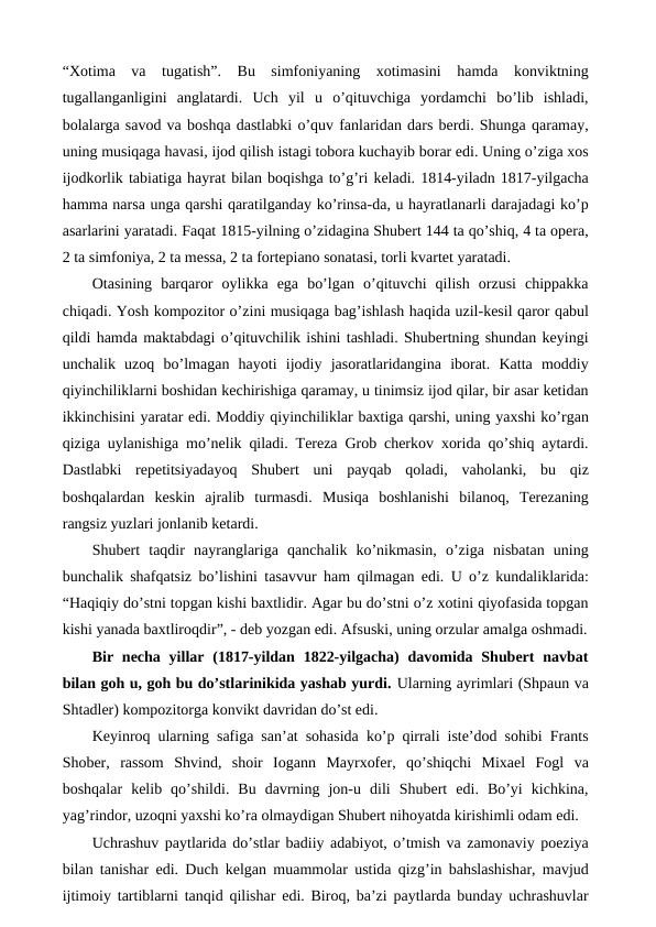 “Xotima  va  tugatish”.  Bu  simfoniyaning  xotimasini  hamda  konviktning
tugallanganligini  anglatardi.  Uch  yil  u  o’qituvchiga  yordamchi  bo’lib  ishladi,
bolalarga savod va boshqa dastlabki o’quv fanlaridan dars berdi. Shunga qaramay,
uning musiqaga havasi, ijod qilish istagi tobora kuchayib borar edi. Uning o’ziga xos
ijodkorlik tabiatiga hayrat bilan boqishga to’g’ri keladi. 1814-yiladn 1817-yilgacha
hamma narsa unga qarshi qaratilganday ko’rinsa-da, u hayratlanarli darajadagi ko’p
asarlarini yaratadi. Faqat 1815-yilning o’zidagina Shubert 144 ta qo’shiq, 4 ta opera,
2 ta simfoniya, 2 ta messa, 2 ta fortepiano sonatasi, torli kvartet yaratadi. 
Otasining  barqaror  oylikka  ega  bo’lgan  o’qituvchi  qilish  orzusi  chippakka
chiqadi. Yosh kompozitor o’zini musiqaga bag’ishlash haqida uzil-kesil qaror qabul
qildi hamda maktabdagi o’qituvchilik ishini tashladi. Shubertning shundan keyingi
unchalik  uzoq  bo’lmagan  hayoti  ijodiy  jasoratlaridangina  iborat.  Katta  moddiy
qiyinchiliklarni boshidan kechirishiga qaramay, u tinimsiz ijod qilar, bir asar ketidan
ikkinchisini yaratar edi. Moddiy qiyinchiliklar baxtiga qarshi, uning yaxshi ko’rgan
qiziga uylanishiga mo’nelik qiladi. Tereza Grob cherkov xorida qo’shiq aytardi.
Dastlabki  repetitsiyadayoq  Shubert  uni  payqab  qoladi,  vaholanki,  bu  qiz
boshqalardan  keskin  ajralib  turmasdi.  Musiqa  boshlanishi  bilanoq,  Terezaning
rangsiz yuzlari jonlanib ketardi. 
Shubert  taqdir  nayranglariga  qanchalik  ko’nikmasin,  o’ziga  nisbatan  uning
bunchalik shafqatsiz bo’lishini tasavvur ham qilmagan edi. U o’z kundaliklarida:
“Haqiqiy do’stni topgan kishi baxtlidir. Agar bu do’stni o’z xotini qiyofasida topgan
kishi yanada baxtliroqdir”, - deb yozgan edi. Afsuski, uning orzular amalga oshmadi.
Bir  necha  yillar  (1817-yildan 1822-yilgacha)  davomida  Shubert  navbat
bilan goh u, goh bu do’stlarinikida yashab yurdi. Ularning ayrimlari (Shpaun va
Shtadler) kompozitorga konvikt davridan do’st edi.
Keyinroq ularning safiga san’at sohasida ko’p qirrali iste’dod sohibi Frants
Shober,  rassom  Shvind,  shoir  Iogann  Mayrxofer,  qo’shiqchi  Mixael  Fogl  va
boshqalar  kelib  qo’shildi.  Bu  davrning  jon-u  dili  Shubert  edi.  Bo’yi  kichkina,
yag’rindor, uzoqni yaxshi ko’ra olmaydigan Shubert nihoyatda kirishimli odam edi. 
Uchrashuv paytlarida do’stlar badiiy adabiyot, o’tmish va zamonaviy poeziya
bilan tanishar edi. Duch kelgan muammolar ustida qizg’in bahslashishar, mavjud
ijtimoiy tartiblarni tanqid qilishar edi. Biroq, ba’zi paytlarda bunday uchrashuvlar
