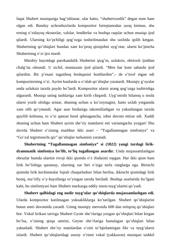 faqat Shubert musiqasiga bag’ishlanar, ular hatto, “shubertxonlik” degan nom ham
olgan  edi.  Bunday  uchrashuvlarda  kompozitor  fortepianodan  uzoq  ketmas,  shu
erning o’zidayoq ekosezlar, valslar, lendlerlar va boshqa raqslar uchun musiqa ijod
qilardi. Ularning ko’pchiligi  qog’ozga tushirilmasdan  shu taxlitda qolib ketgan.
Shubertning qo’shiqlari bundan xam ko’proq qiziqishni uyg’otar, ularni ko’pincha
Shubertning o’zi ijro etardi. 
Maishiy hayotdagi parokandalik Shubertni qizg’in, uzluksiz, ehtirosli ijoddan
chalg’ita olmasdi. U izchil, muntazam ijod qilardi. “Men har kuni saharda ijod
qilardim.  Bir  p’esani  tugatiboq  boshqasini  boshlardim”,-  de  e’tirof  etgan  edi
kompozitorning o’zi. Ayrim kunlarda u o’nlab qo’shiqlar yaratardi. Musiqiy g’oyalar
unda uzluksiz tarzda paydo bo’lardi. Kompozitor ularni arang qog’ozga tushirishga
ulgurardi. Musiqa uning tushlariga xam kirib chiqardi. Uyg’onishi bilanoq u tezda
ularni yozib olishga urinar, shuning uchun u ko’zoynagini, hatto uxlab yotganida
xam olib qo’ymasdi. Agar asar birdaniga takomillashgan va yakunlangan tarzda
quyilib kelmasa, to o’zi qanoat hosil qilmaguncha, ishni davom ettirar edi. Xuddi
shuning uchun ham Shubert ayrim she’riy matnlarni etti variantgacha yozgan! Shu
davrda  Shubert  o’zining  mashhur  ikki  asari  –  “Tugallanmagan  simfoniya”  va
“Go’zal tegirmonchi qiz” qo’shiqlar turkumini yaratadi. 
Shubertning  “Tugallanmagan  simfoniya”  si  (1822)  yangi  turdagi  lirik-
drammatik simfoniya bo’lib, to’liq tugallangan asardir. Unda mujassamlashgan
obrazlar hamda ularnin rivoji ikki qismda o’z ifodasini topgan. Har ikki qism ham
lirik  bo’lishiga  qaramay,  ularning  xar  biri  o’ziga  turfa  ranglarga  ega.  Birinchi
qismida lirik kechinmalar fojiali chuqurlashuv bilan berilsa, ikkinchi qismidagi lirik
bosiq, ma’rifiy o’y-hayollarga to’yingan tarzda beriladi. Boshqa asarlarida bo’lgani
kabi, bu simfoniyasi ham Shubert markazga oddiy inson tuyg’ularini qo’yadi. 
Shubert qalbidagi eng nodir tuyg’ular qo’shiqlarda mujassamlashgan edi.
Ularda  kompozitor  kutilmagan  yuksakliklarga  ko’tarilgan.  Shubert  qo’shiqlarini
butun umri davomida yaratdi. Uning musiqiy merosida 600 dan ortiqroq qo’shiqlari
bor. Vokal lirikasi tarixga Shubert Gyote she’rlariga yozgan qo’shiqlari bilan kirgan
bo’lsa,  o’zining  qisqa  umrini,  Geyne  she’rlariga  bastalagan  qo’shiqlari  bilan
yakunladi. Shubert she’riy matnlardan o’zini to’lqinlantirgan fikr va tuyg’ularni
izlardi. Shubert qo’shiqlaridagi asosiy o’rinni vokal (yakkaxon) musiqasi tashkil
