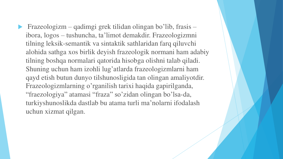  Frazeologizm – qadimgi grek tilidan olingan bo’lib, frasis –
ibora, logos – tushuncha, ta’limot demakdir. Frazeologizmni
tilning leksik-semantik va sintaktik sathlaridan farq qiluvchi
alohida sathga xos birlik deyish frazeologik normani ham adabiy
tilning boshqa normalari qatorida hisobga olishni talab qiladi. 
Shuning uchun ham izohli lug’atlarda frazeologizmlarni ham 
qayd etish butun dunyo tilshunosligida tan olingan amaliyotdir. 
Frazeologizmlarning o’rganilish tarixi haqida gapirilganda, 
“fraezologiya” atamasi “fraza” so’zidan olingan bo’lsa-da, 
turkiyshunoslikda dastlab bu atama turli ma’nolarni ifodalash
uchun xizmat qilgan.
