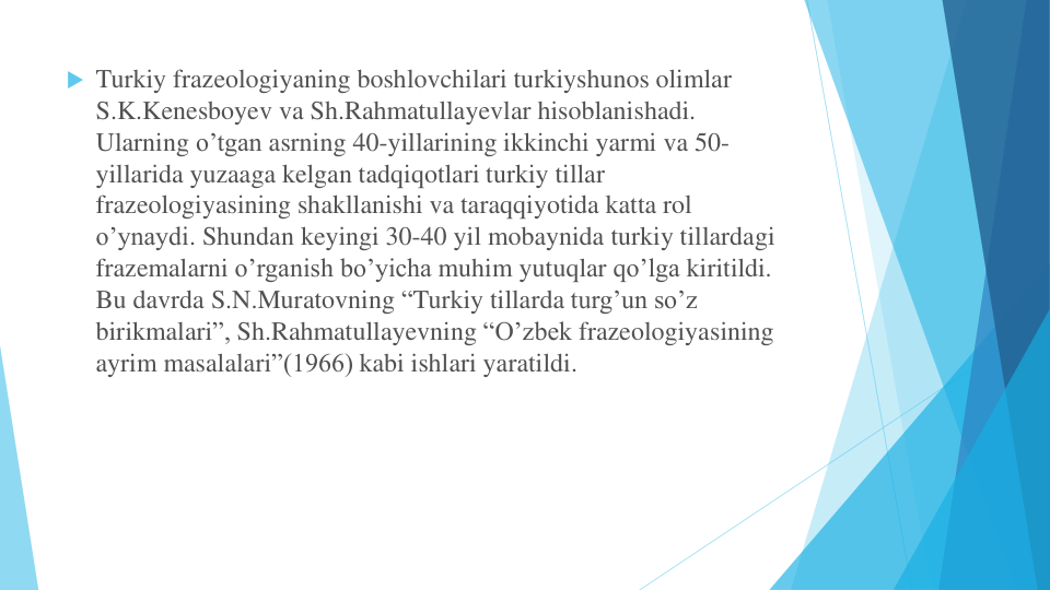  Turkiy frazeologiyaning boshlovchilari turkiyshunos olimlar
S.K.Kenesboyev va Sh.Rahmatullayevlar hisoblanishadi. 
Ularning o’tgan asrning 40-yillarining ikkinchi yarmi va 50-
yillarida yuzaaga kelgan tadqiqotlari turkiy tillar
frazeologiyasining shakllanishi va taraqqiyotida katta rol
o’ynaydi. Shundan keyingi 30-40 yil mobaynida turkiy tillardagi
frazemalarni o’rganish bo’yicha muhim yutuqlar qo’lga kiritildi. 
Bu davrda S.N.Muratovning “Turkiy tillarda turg’un so’z
birikmalari”, Sh.Rahmatullayevning “O’zbek frazeologiyasining
ayrim masalalari”(1966) kabi ishlari yaratildi.
