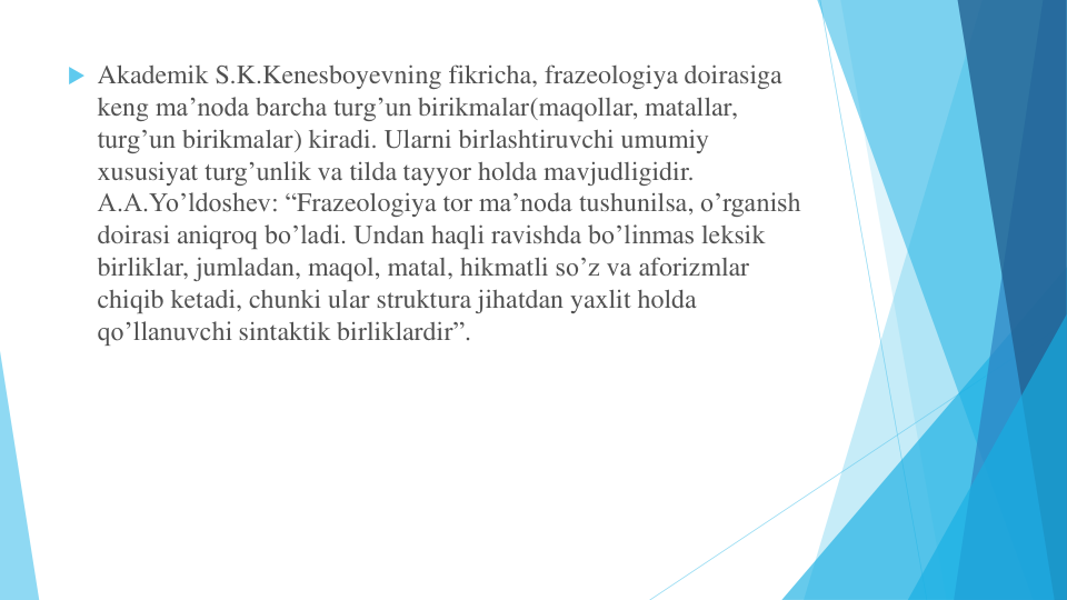  Akademik S.K.Kenesboyevning fikricha, frazeologiya doirasiga
keng ma’noda barcha turg’un birikmalar(maqollar, matallar, 
turg’un birikmalar) kiradi. Ularni birlashtiruvchi umumiy
xususiyat turg’unlik va tilda tayyor holda mavjudligidir.   
A.A.Yo’ldoshev: “Frazeologiya tor ma’noda tushunilsa, o’rganish
doirasi aniqroq bo’ladi. Undan haqli ravishda bo’linmas leksik
birliklar, jumladan, maqol, matal, hikmatli so’z va aforizmlar
chiqib ketadi, chunki ular struktura jihatdan yaxlit holda
qo’llanuvchi sintaktik birliklardir”.
