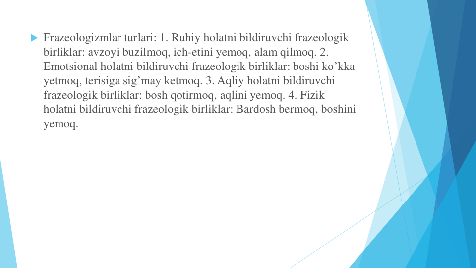  Frazeologizmlar turlari: 1. Ruhiy holatni bildiruvchi frazeologik
birliklar: avzoyi buzilmoq, ich-etini yemoq, alam qilmoq. 2. 
Emotsional holatni bildiruvchi frazeologik birliklar: boshi ko’kka
yetmoq, terisiga sig’may ketmoq. 3. Aqliy holatni bildiruvchi
frazeologik birliklar: bosh qotirmoq, aqlini yemoq. 4. Fizik
holatni bildiruvchi frazeologik birliklar: Bardosh bermoq, boshini
yemoq.
