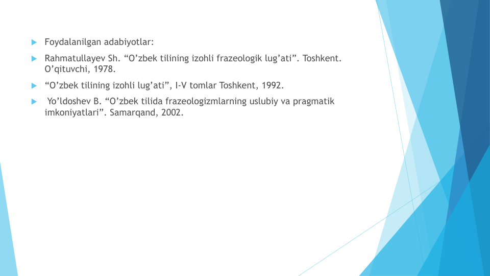  Foydalanilgan adabiyotlar: 
 Rahmatullayev Sh. “O’zbek tilining izohli frazeologik lug’ati”. Toshkent. 
O’qituvchi, 1978. 
 “O’zbek tilining izohli lug’ati”, I-V tomlar Toshkent, 1992.

Yo’ldoshev B. “O’zbek tilida frazeologizmlarning uslubiy va pragmatik
imkoniyatlari”. Samarqand, 2002.
