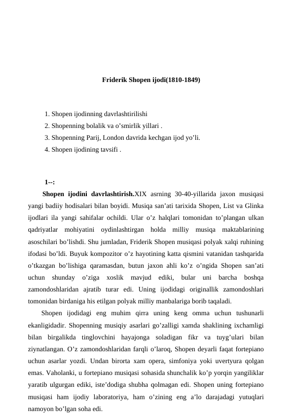 Friderik Shopen ijodi(1810-1849)
 
 1. Shopen ijodinning davrlashtirilishi
 2. Shopenning bolalik va o’smirlik yillari .
 3. Shopenning Parij, London davrida kechgan ijod yo’li.
 4. Shopen ijodining tavsifi .
 
 
 1--:
 Shopen  ijodini  davrlashtirish.XIX  asrning  30-40-yillarida  jaxon  musiqasi
yangi badiiy hodisalari bilan boyidi. Musiqa san’ati tarixida Shopen, List va Glinka
ijodlari ila yangi sahifalar ochildi. Ular o’z halqlari tomonidan to’plangan ulkan
qadriyatlar  mohiyatini  oydinlashtirgan  holda  milliy  musiqa  maktablarining
asoschilari bo’lishdi. Shu jumladan, Friderik Shopen musiqasi polyak xalqi ruhining
ifodasi bo’ldi. Buyuk kompozitor o’z hayotining katta qismini vatanidan tashqarida
o’tkazgan bo’lishiga qaramasdan, butun jaxon ahli ko’z o’ngida Shopen san’ati
uchun  shunday  o’ziga  xoslik  mavjud  ediki,  bular  uni  barcha  boshqa
zamondoshlaridan  ajratib  turar  edi.  Uning  ijodidagi  originallik  zamondoshlari
tomonidan birdaniga his etilgan polyak milliy manbalariga borib taqaladi. 
Shopen  ijodidagi  eng  muhim  qirra  uning  keng  omma  uchun  tushunarli
ekanligidadir. Shopenning musiqiy asarlari go’zalligi xamda shaklining ixchamligi
bilan  birgalikda  tinglovchini  hayajonga  soladigan  fikr  va  tuyg’ulari  bilan
ziynatlangan. O’z zamondoshlaridan farqli o’laroq, Shopen deyarli faqat fortepiano
uchun asarlar yozdi. Undan birorta xam opera, simfoniya yoki uvertyura qolgan
emas. Vaholanki, u fortepiano musiqasi sohasida shunchalik ko’p yorqin yangiliklar
yaratib ulgurgan ediki, iste’dodiga shubha qolmagan edi. Shopen uning fortepiano
musiqasi  ham  ijodiy  laboratoriya,  ham  o’zining  eng  a’lo  darajadagi  yutuqlari
namoyon bo’lgan soha edi. 
