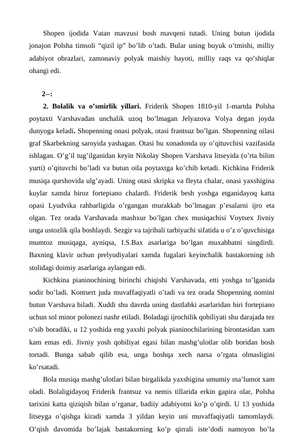 Shopen  ijodida  Vatan  mavzusi  bosh  mavqeni  tutadi.  Uning  butun  ijodida
jonajon Polsha timsoli “qizil ip” bo’lib o’tadi. Bular uning buyuk o’tmishi, milliy
adabiyot obrazlari, zamonaviy polyak maishiy hayoti, milliy raqs va qo’shiqlar
ohangi edi.
 
 2--:
2. Bolalik va o’smirlik yillari.  Friderik Shopen 1810-yil 1-martda Polsha
poytaxti  Varshavadan  unchalik  uzoq  bo’lmagan  Jelyazova  Volya  degan  joyda
dunyoga keladi. Shopenning onasi polyak, otasi frantsuz bo’lgan. Shopenning oilasi
graf Skarbekning saroyida yashagan. Otasi bu xonadonda uy o’qituvchisi vazifasida
ishlagan. O’g’il tug’ilganidan keyin Nikolay Shopen Varshava litseyida (o’rta bilim
yurti) o’qituvchi bo’ladi va butun oila poytaxtga ko’chib ketadi. Kichkina Friderik
musiqa qurshovida ulg’ayadi. Uning otasi skripka va fleyta chalar, onasi yaxshigina
kuylar xamda biroz fortepiano chalardi. Friderik besh yoshga etganidayoq katta
opasi  Lyudvika  rahbarligida  o’rgangan  murakkab  bo’lmagan  p’esalarni  ijro  eta
olgan. Tez orada Varshavada mashxur bo’lgan chex musiqachisi Voytsex Jivniy
unga ustozlik qila boshlaydi. Sezgir va tajribali tarbiyachi sifatida u o’z o’quvchisiga
mumtoz  musiqaga,  ayniqsa,  I.S.Bax  asarlariga  bo’lgan  muxabbatni  singdirdi.
Baxning klavir uchun prelyudiyalari xamda fugalari keyinchalik bastakorning ish
stolidagi doimiy asarlariga aylangan edi. 
Kichkina pianinochining birinchi chiqishi Varshavada, etti yoshga to’lganida
sodir bo’ladi. Kontsert juda muvaffaqiyatli o’tadi va tez orada Shopenning nomini
butun Varshava biladi. Xuddi shu davrda uning dastlabki asarlaridan biri fortepiano
uchun sol minor polonezi nashr etiladi. Boladagi ijrochilik qobiliyati shu darajada tez
o’sib boradiki, u 12 yoshida eng yaxshi polyak pianinochilarining birontasidan xam
kam emas edi. Jivniy yosh qobiliyat egasi bilan mashg’ulotlar olib boridan bosh
tortadi.  Bunga  sabab  qilib  esa,  unga  boshqa  xech  narsa  o’rgata  olmasligini
ko’rsatadi. 
Bola musiqa mashg’ulotlari bilan birgalikda yaxshigina umumiy ma’lumot xam
oladi. Bolaligidayoq Friderik frantsuz va nemis tillarida erkin gapira olar, Polsha
tarixini katta qiziqish bilan o’rganar, badiiy adabiyotni ko’p o’qirdi. U 13 yoshida
litseyga  o’qishga  kiradi  xamda  3  yildan  keyin  uni  muvaffaqiyatli  tamomlaydi.
O’qish  davomida  bo’lajak  bastakorning  ko’p  qirrali  iste’dodi  namoyon  bo’la
