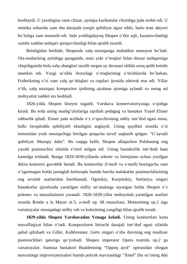 boshlaydi. U yaxshigina rasm chizar, ayniqsa karikatular chizishga juda mohir edi. U
mimika sohasida xam shu darajada yorqin qobiliyat egasi ediki, hatto teatr aktyori
bo’lishga xam munosib edi. Juda yoshligidayoq Shopen o’tkir aqli, kuzatuvchanligi
xamda xaddan tashqari qiziquvchanligi bilan ajralib turardi. 
Bolaligidan boshlab, Shopenda xalq musiqasiga muhabbat namoyon bo’ladi.
Ota-onalarining aytishiga qaraganda, otasi yoki o’rtoqlari bilan shaxar tashqarisiga
chiqishganida bola xalq ohanglari taralib turgan uy derazasi oldida uzoq qolib ketishi
mumkin  edi.  Yozgi  ta’tilda  litseydagi  o’rtoqlarining  o’tirishlarida  bo’larkan,
Friderikning o’zi xam xalq qo’shiqlari va raqslari ijrosida ishtirok etar edi. Yillar
o’tib, xalq musiqasi kompozitor ijodining ajralmas qismiga aylandi va uning asl
mohiyatini tashkil eta boshladi. 
1826-yilda  Shopen  litseyni  tugatib,  Varshava  konservatoriyasiga  o’qishga
kiradi. Bu erda uning mashg’ulotlariga tajribali pedagog va bastakor Yuzef Elsner
rahbarlik qiladi. Elsner juda tezlikda o’z o’quvchisining oddiy iste’dod egasi emas,
balki  favqulodda  qobiliyatli  ekanligini  anglaydi.  Uning  qaydlari  orasida  o’zi
tomonidan yosh musiqachiga berilgan qisqacha tavsif saqlanib qolgan: “G’ayratli
qobiliyat.  Musiqiy  daho”.  Bu  vaqtga  kelib,  Shopen  allaqachon  Polshaning  eng
yaxshi pianinochisi sifatida e’tirof etilgan edi. Uning bastakorlik iste’dodi ham
kamolga erishadi. Bunga 1829-1830-yillarda orkestr va fortepiano uchun yozilgan
ikkita kontserti guvohlik beradi. Bu kontsertlar (f-moll va e-moll) hozirgacha xam
o’zgarmagan holda jaranglab kelmoqda hamda barcha malakatlar pianinochilarining
eng  sevimli  asarlaridan  hisoblanadi.  Oginskiy,  Kurpinskiy,  Stefaniya  singari
bastakorlar  qiyofasida  yaratilgan milliy an’analarga tayangan  holda Shopen o’z
polonez va mazurkalarini yaratadi. 1826-1828-yillar mobaynida yaratilgan asarlari
orasida Rondo a la Mazur or.5, a-moll op. 68 mazurkasi, Motsartning op.2 siga
variatsiyalar musiqadagi milliy ruh va koloritning yangiligi bilan ajralib turadi. 
1829-yilda Shopen Varshavadan Venaga keladi.  Uning kontsertlari katta
muvaffaqiyat bilan o’tadi. Kompozitorni birinchi darajali iste’dod egasi  sifatida
qabul qilishadi va Giller, Kalkbrenner, Gerts singari o’sha davrning eng mashxur
pianinochilari  qatoriga  qo’yishadi.  Shopen  imperator  Opera  teatrida  op.2  ga
variatsiyalar,  frantsuz  bastakori  Bualdenning  “Oppoq  ayol”  operasidan  olingan
mavzularga improvizatsiyalari hamda polyak mavzusidagi “Xmel” (bu so’zning ikki
