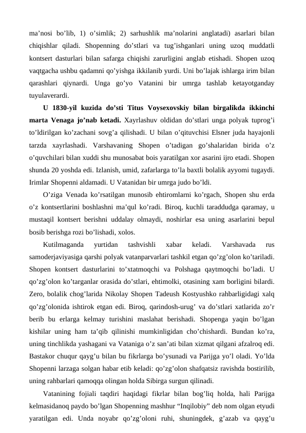 ma’nosi  bo’lib,  1)  o’simlik;  2)  sarhushlik  ma’nolarini  anglatadi)  asarlari  bilan
chiqishlar  qiladi.  Shopenning  do’stlari  va  tug’ishganlari  uning  uzoq  muddatli
kontsert dasturlari bilan safarga chiqishi zarurligini anglab etishadi. Shopen uzoq
vaqtgacha ushbu qadamni qo’yishga ikkilanib yurdi. Uni bo’lajak ishlarga irim bilan
qarashlari  qiynardi.  Unga  go’yo  Vatanini  bir  umrga  tashlab  ketayotganday
tuyulaverardi. 
U  1830-yil  kuzida  do’sti  Titus  Voysexovskiy  bilan  birgalikda  ikkinchi
marta Venaga jo’nab ketadi. Xayrlashuv oldidan do’stlari unga polyak tuprog’i
to’ldirilgan ko’zachani sovg’a qilishadi. U bilan o’qituvchisi Elsner juda hayajonli
tarzda  xayrlashadi.  Varshavaning  Shopen  o’tadigan  go’shalaridan  birida  o’z
o’quvchilari bilan xuddi shu munosabat bois yaratilgan xor asarini ijro etadi. Shopen
shunda 20 yoshda edi. Izlanish, umid, zafarlarga to’la baxtli bolalik ayyomi tugaydi.
Irimlar Shopenni aldamadi. U Vatanidan bir umrga judo bo’ldi.
O’ziga Venada ko’rsatilgan munosib ehtiromlarni ko’rgach, Shopen shu erda
o’z kontsertlarini boshlashni ma’qul ko’radi. Biroq, kuchli taraddudga qaramay, u
mustaqil kontsert berishni uddalay olmaydi, noshirlar esa uning asarlarini bepul
bosib berishga rozi bo’lishadi, xolos. 
Kutilmaganda  yurtidan  tashvishli  xabar  keladi.  Varshavada  rus
samoderjaviyasiga qarshi polyak vatanparvarlari tashkil etgan qo’zg’olon ko’tariladi.
Shopen  kontsert  dasturlarini  to’xtatmoqchi  va  Polshaga  qaytmoqchi  bo’ladi.  U
qo’zg’olon ko’targanlar orasida do’stlari, ehtimolki, otasining xam borligini bilardi.
Zero, bolalik chog’larida Nikolay Shopen Tadeush Kostyushko rahbarligidagi xalq
qo’zg’olonida ishtirok etgan edi. Biroq, qarindosh-urug’ va do’stlari xatlarida zo’r
berib  bu  erlarga  kelmay  turishini  maslahat  berishadi.  Shopenga  yaqin  bo’lgan
kishilar uning ham ta’qib qilinishi mumkinligidan cho’chishardi. Bundan ko’ra,
uning tinchlikda yashagani va Vataniga o’z san’ati bilan xizmat qilgani afzalroq edi.
Bastakor chuqur qayg’u bilan bu fikrlarga bo’ysunadi va Parijga yo’l oladi. Yo’lda
Shopenni larzaga solgan habar etib keladi: qo’zg’olon shafqatsiz ravishda bostirilib,
uning rahbarlari qamoqqa olingan holda Sibirga surgun qilinadi.
Vatanining  fojiali  taqdiri  haqidagi  fikrlar  bilan  bog’liq  holda,  hali  Parijga
kelmasidanoq paydo bo’lgan Shopenning mashhur “Inqilobiy” deb nom olgan etyudi
yaratilgan  edi.  Unda  noyabr  qo’zg’oloni  ruhi,  shuningdek,  g’azab  va  qayg’u
