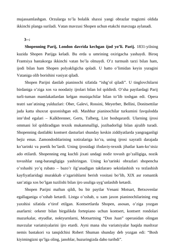 mujassamlashgan.  Orzularga to’la bolalik shaxsi  yangi  obrazlar  tragizmi  oldida
ikkinchi planga suriladi. Vatan mavzusi Shopen uchun etakchi mavzuga aylanadi. 
 
 3--:
Shopenning Parij, London davrida kechgan ijod yo’li. Parij. 1831-yilning
kuzida  Shopen  Parijga  keladi.  Bu  erda  u  umrining oxirigacha  yashaydi.  Biroq
Frantsiya bastakorga ikkinchi vatan bo’la olmaydi. O’z turmush tarzi bilan ham,
ijodi bilan ham Shopen polyakligicha qoladi. U hatto o’limidan keyin yuragini
Vataniga olib borishini vasiyat qiladi.
Shopen  Parijni dastlab pianinochi sifatida  “ishg’ol qiladi”. U tinglovchilarni
birdaniga o’ziga xos va noodatiy ijrolari bilan lol qoldirdi. O’sha paytlardagi Parij
turli-tuman mamlakatlardan kelgan musiqachilar bilan to’lib toshgan edi. Opera
teatri san’atining yulduzlari: Ober, Galevi, Rossini, Meyerber, Bellini, Donitsettilar
juda katta shuxrat qozonishgan edi. Mashhur pianinochilar turkumini favqulodda
iste’dod egalari – Kalkbrenner, Gerts, Talberg, List boshqarardi. Ularning ijrosi
ommani lol qoldiradigan texnik mukammalligi, jozibadorligi bilan ajralib turadi.
Shopenning dastlabki kontsert dasturlari shunday keskin ziddiyatlarda yangraganligi
bejiz emas. Zamondoshlarining xotiralariga ko’ra, uning ijrosi  xayratli  darajada
ko’tarinki va poetik bo’lardi. Uning ijrosidagi ifodaviy-texnik jihatlar kam-ko’stsiz
ado etilardi. Shopenning eng kuchli jixati undagi nodir tovush go’zalligiga, nozik
tovushlar  rang-barangligiga  yashiringan.  Uning  ko’tarinki  obrazlari  shopencha
o’xshashi yo’q rubato – bazo’r ilg’anadigan taktlararo sekinlashish va tezlashish
kayfiyatlaridagi murakkab o’zgarishlarni berish vositasi bo’lib, XIX asr romantik
san’atiga xos bo’lgan tuzilishi bilan ijro usuliga uyg’unlashib ketardi. 
Shopen  Parijni  maftun  qildi,  bu  bir  paytlar  Venani  Motsart,  Betxovenlar
egallaganiga o’xshab ketardi. Listga o’xshab, u xam jaxon pianinochilarining eng
yaxshisi  sifatida  e’tirof  etilgan.  Kontsertlarda  Shopen,  asosan,  o’ziga  yozgan
asarlarni:  orkestr  bilan  birgalikda  fortepiano  uchun  kontsert,  kontsert  rondolari
mazurkalar, etyudlar, noktyurnlarni, Motsartning “Don Juan” operasidan olingan
mavzular variatsiyalarini ijro etardi. Ayni mana shu variatsiyalar haqida mashxur
nemis bastakori va tanqidchisi Robert Shuman shunday deb yozgan edi: “Bosh
kiyimingizni qo’lga oling, janoblar, huzuringizda daho turibdi”.
