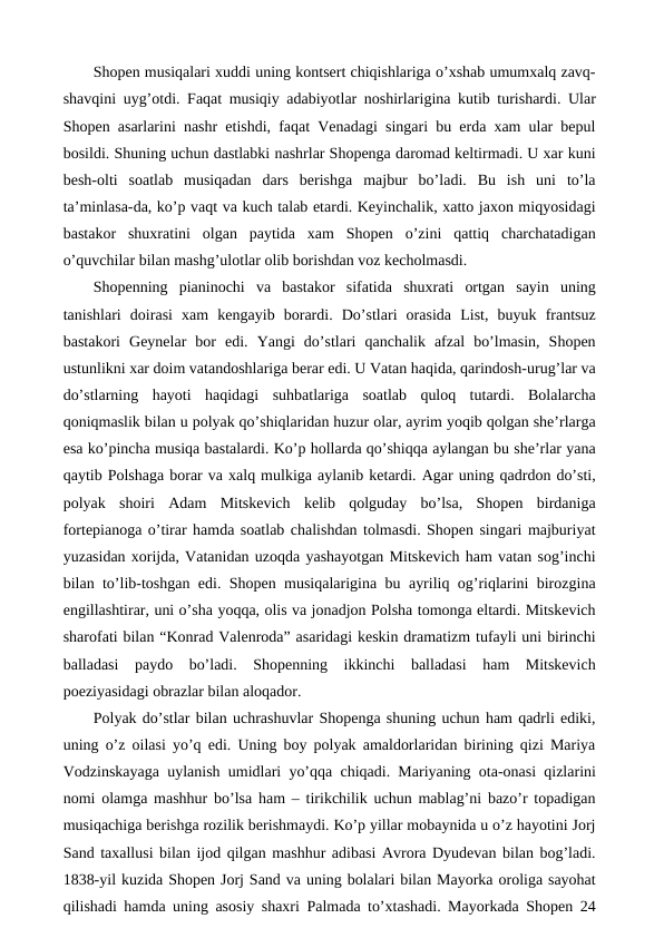 Shopen musiqalari xuddi uning kontsert chiqishlariga o’xshab umumxalq zavq-
shavqini uyg’otdi. Faqat musiqiy adabiyotlar noshirlarigina kutib turishardi. Ular
Shopen asarlarini nashr etishdi, faqat Venadagi singari bu erda xam ular bepul
bosildi. Shuning uchun dastlabki nashrlar Shopenga daromad keltirmadi. U xar kuni
besh-olti  soatlab  musiqadan  dars  berishga  majbur  bo’ladi.  Bu  ish  uni  to’la
ta’minlasa-da, ko’p vaqt va kuch talab etardi. Keyinchalik, xatto jaxon miqyosidagi
bastakor  shuxratini  olgan  paytida  xam  Shopen  o’zini  qattiq  charchatadigan
o’quvchilar bilan mashg’ulotlar olib borishdan voz kecholmasdi. 
Shopenning  pianinochi  va  bastakor  sifatida  shuxrati  ortgan  sayin  uning
tanishlari  doirasi  xam  kengayib  borardi.  Do’stlari  orasida  List,  buyuk  frantsuz
bastakori  Geynelar  bor  edi.  Yangi  do’stlari  qanchalik  afzal  bo’lmasin,  Shopen
ustunlikni xar doim vatandoshlariga berar edi. U Vatan haqida, qarindosh-urug’lar va
do’stlarning  hayoti  haqidagi  suhbatlariga  soatlab  quloq  tutardi.  Bolalarcha
qoniqmaslik bilan u polyak qo’shiqlaridan huzur olar, ayrim yoqib qolgan she’rlarga
esa ko’pincha musiqa bastalardi. Ko’p hollarda qo’shiqqa aylangan bu she’rlar yana
qaytib Polshaga borar va xalq mulkiga aylanib ketardi. Agar uning qadrdon do’sti,
polyak  shoiri  Adam  Mitskevich  kelib  qolguday  bo’lsa,  Shopen  birdaniga
fortepianoga o’tirar hamda soatlab chalishdan tolmasdi. Shopen singari majburiyat
yuzasidan xorijda, Vatanidan uzoqda yashayotgan Mitskevich ham vatan sog’inchi
bilan to’lib-toshgan edi. Shopen musiqalarigina bu ayriliq og’riqlarini birozgina
engillashtirar, uni o’sha yoqqa, olis va jonadjon Polsha tomonga eltardi. Mitskevich
sharofati bilan “Konrad Valenroda” asaridagi keskin dramatizm tufayli uni birinchi
balladasi  paydo  bo’ladi.  Shopenning  ikkinchi  balladasi  ham  Mitskevich
poeziyasidagi obrazlar bilan aloqador. 
Polyak do’stlar bilan uchrashuvlar Shopenga shuning uchun ham qadrli ediki,
uning o’z oilasi yo’q edi. Uning boy polyak amaldorlaridan birining qizi Mariya
Vodzinskayaga uylanish umidlari yo’qqa chiqadi. Mariyaning ota-onasi qizlarini
nomi olamga mashhur bo’lsa ham – tirikchilik uchun mablag’ni bazo’r topadigan
musiqachiga berishga rozilik berishmaydi. Ko’p yillar mobaynida u o’z hayotini Jorj
Sand taxallusi bilan ijod qilgan mashhur adibasi Avrora Dyudevan bilan bog’ladi.
1838-yil kuzida Shopen Jorj Sand va uning bolalari bilan Mayorka oroliga sayohat
qilishadi hamda uning asosiy shaxri Palmada to’xtashadi. Mayorkada Shopen 24
