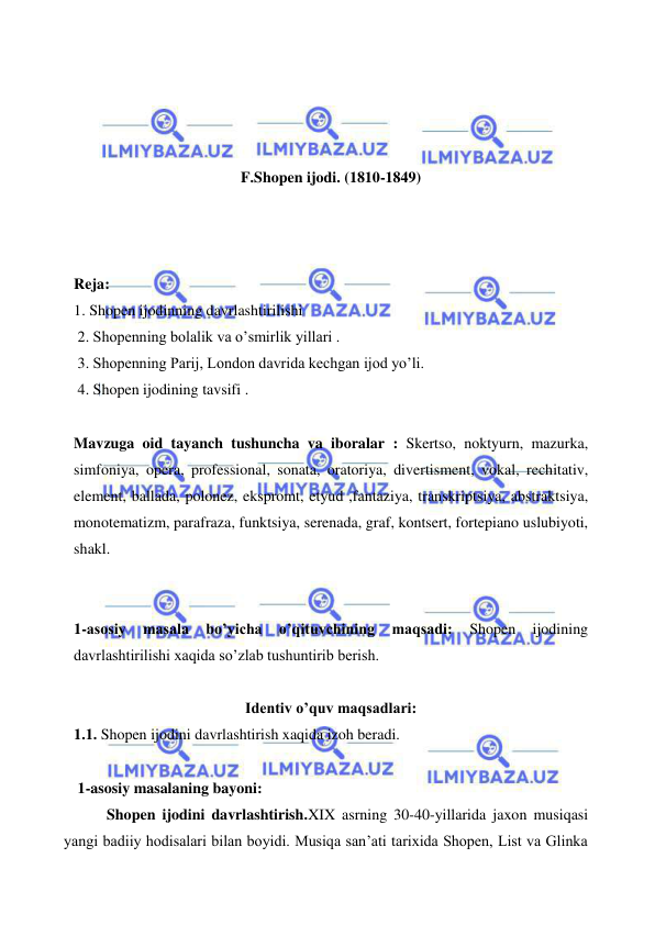  
 
 
 
 
 
F.Shopen ijodi. (1810-1849) 
 
 
 
Reja: 
1. Shopen ijodinning davrlashtirilishi 
 2. Shopenning bolalik va o’smirlik yillari . 
 3. Shopenning Parij, London davrida kechgan ijod yo’li. 
 4. Shopen ijodining tavsifi . 
  
Mavzuga oid tayanch tushuncha va iboralar : Skertso, noktyurn, mazurka, 
simfoniya, opera, professional, sonata, oratoriya, divertisment, vokal, rechitativ, 
element, ballada, polonez, ekspromt, etyud ,fantaziya, transkriptsiya, abstraktsiya, 
monotematizm, parafraza, funktsiya, serenada, graf, kontsert, fortepiano uslubiyoti, 
shakl. 
 
 
1-asosiy 
masala 
bo’yicha 
o’qituvchining 
maqsadi: 
Shopen 
ijodining 
davrlashtirilishi xaqida so’zlab tushuntirib berish. 
 
Identiv o’quv maqsadlari: 
1.1. Shopen ijodini davrlashtirish xaqida izoh beradi. 
  
 1-asosiy masalaning bayoni: 
 Shopen ijodini davrlashtirish.XIX asrning 30-40-yillarida jaxon musiqasi 
yangi badiiy hodisalari bilan boyidi. Musiqa san’ati tarixida Shopen, List va Glinka 
