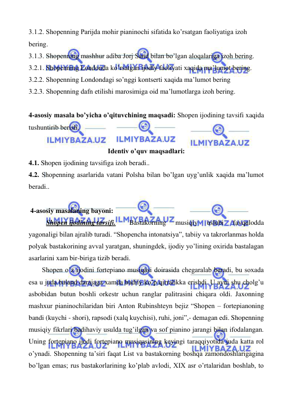  
 
3.1.2. Shopenning Parijda mohir pianinochi sifatida ko’rsatgan faoliyatiga izoh 
bering. 
3.1.3. Shopenning mashhur adiba Jorj Sand bilan bo’lgan aloqalariga izoh bering. 
3.2.1. Shopenning Londonda ko’rsatgan ijodiy faoliyati xaqida ma’lumot bering. 
3.2.2. Shopenning Londondagi so’nggi kontserti xaqida ma’lumot bering 
3.2.3. Shopenning dafn etilishi marosimiga oid ma’lumotlarga izoh bering. 
  
4-asosiy masala bo’yicha o’qituvchining maqsadi: Shopen ijodining tavsifi xaqida 
tushuntirib berish. 
 
Identiv o’quv maqsadlari: 
4.1. Shopen ijodining tavsifiga izoh beradi.. 
4.2. Shopenning asarlarida vatani Polsha bilan bo’lgan uyg’unlik xaqida ma’lumot 
beradi.. 
 
 4-asosiy masalaning bayoni: 
Shopen ijodining tavsifi. 
Bastakorning 
musiqiy 
uslubi 
favqulodda 
yagonaligi bilan ajralib turadi. “Shopencha intonatsiya”, tabiiy va takrorlanmas holda 
polyak bastakorining avval yaratgan, shuningdek, ijodiy yo’lining oxirida bastalagan 
asarlarini xam bir-biriga tizib beradi.  
 
Shopen o’z ijodini fortepiano musiqasi doirasida chegaralab beradi, bu soxada 
esa u juda baland darajaga xamda badiiy ko’p qirralikka erishdi. U ayni shu cholg’u 
asbobidan butun boshli orkestr uchun ranglar palitrasini chiqara oldi. Jaxonning 
mashxur pianinochilaridan biri Anton Rubinshteyn bejiz “Shopen – fortepianoning 
bandi (kuychi - shori), rapsodi (xalq kuychisi), ruhi, joni”,- demagan edi. Shopenning 
musiqiy fikrlari badihaviy usulda tug’ilgan va sof pianino jarangi bilan ifodalangan. 
Uning fortepiano ijodi fortepiano musiqasining keyingi taraqqiyotida juda katta rol 
o’ynadi. Shopenning ta’siri faqat List va bastakorning boshqa zamondoshlarigagina 
bo’lgan emas; rus bastakorlarining ko’plab avlodi, XIX asr o’rtalaridan boshlab, to 
