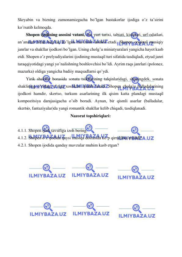  
 
Skryabin va bizning zamonamizgacha bo’lgan bastakorlar ijodiga o’z ta’sirini 
ko’rsatib kelmoqda. 
 
Shopen ijodining asosini vatani, shu yurt tarixi, tabiati, kishilari, urf-odatlari, 
an’analari bilan bog’liq bo’lgan mavzular tashkil etadi. Shopen original musiqiy 
janrlar va shakllar ijodkori bo’lgan. Uning cholg’u miniatyuralari yangicha hayot kasb 
etdi. Shopen o’z prelyudiyalarini ijodining mustaqil turi sifatida tasdiqladi, etyud janri 
taraqqiyotidagi yangi yo’nalishning boshlovchisi bo’ldi. Ayrim raqs janrlari (polonez, 
mazurka) oldiga yangicha badiiy maqsadlarni qo’ydi. 
 
Yirik shakllar borasida sonata tsikllarining talqinlaridagi, shuningdek, sonata 
shaklining o’zidagi o’ziga xosliklar ajralib turadi. Shopen cholg’u balladalarining 
ijodkori hamdir, skertso, turkum asarlarining ilk qisim katta plandagi mustaqil 
kompozitsiya darajasigacha o’sib boradi. Aynan, bir qismli asarlar (balladalar, 
skertso, fantaziyalar)da yangi romantik shakllar kelib chiqadi, tasdiqlanadi. 
Nazorat topshiriqlari: 
 
4.1.1. Shopen ijodi tavsifiga izoh bering. 
4.1.2. Shopen o’z ijodida qaysi musiqa doirasida ko’p qirralikka erishdi? 
4.2.1. Shopen ijodida qanday mavzular muhim kasb etgan? 
 
 
 
