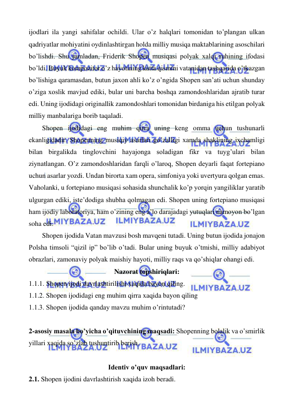  
 
ijodlari ila yangi sahifalar ochildi. Ular o’z halqlari tomonidan to’plangan ulkan 
qadriyatlar mohiyatini oydinlashtirgan holda milliy musiqa maktablarining asoschilari 
bo’lishdi. Shu jumladan, Friderik Shopen musiqasi polyak xalqi ruhining ifodasi 
bo’ldi. Buyuk kompozitor o’z hayotining katta qismini vatanidan tashqarida o’tkazgan 
bo’lishiga qaramasdan, butun jaxon ahli ko’z o’ngida Shopen san’ati uchun shunday 
o’ziga xoslik mavjud ediki, bular uni barcha boshqa zamondoshlaridan ajratib turar 
edi. Uning ijodidagi originallik zamondoshlari tomonidan birdaniga his etilgan polyak 
milliy manbalariga borib taqaladi.  
 
Shopen ijodidagi eng muhim qirra uning keng omma uchun tushunarli 
ekanligidadir. Shopenning musiqiy asarlari go’zalligi xamda shaklining ixchamligi 
bilan birgalikda tinglovchini hayajonga soladigan fikr va tuyg’ulari bilan 
ziynatlangan. O’z zamondoshlaridan farqli o’laroq, Shopen deyarli faqat fortepiano 
uchun asarlar yozdi. Undan birorta xam opera, simfoniya yoki uvertyura qolgan emas. 
Vaholanki, u fortepiano musiqasi sohasida shunchalik ko’p yorqin yangiliklar yaratib 
ulgurgan ediki, iste’dodiga shubha qolmagan edi. Shopen uning fortepiano musiqasi 
ham ijodiy laboratoriya, ham o’zining eng a’lo darajadagi yutuqlari namoyon bo’lgan 
soha edi.  
 
Shopen ijodida Vatan mavzusi bosh mavqeni tutadi. Uning butun ijodida jonajon 
Polsha timsoli “qizil ip” bo’lib o’tadi. Bular uning buyuk o’tmishi, milliy adabiyot 
obrazlari, zamonaviy polyak maishiy hayoti, milliy raqs va qo’shiqlar ohangi edi. 
Nazorat topshiriqlari: 
1.1.1. Shopen ijodi davrlashtirilishi xaqida bayon qiling. 
1.1.2. Shopen ijodidagi eng muhim qirra xaqida bayon qiling 
1.1.3. Shopen ijodida qanday mavzu muhim o’rintutadi? 
  
2-asosiy masala bo’yicha o’qituvchining maqsadi: Shopenning bolalik va o’smirlik 
yillari xaqida so’zlab tushuntirib berish. 
 
Identiv o’quv maqsadlari: 
2.1. Shopen ijodini davrlashtirish xaqida izoh beradi. 
