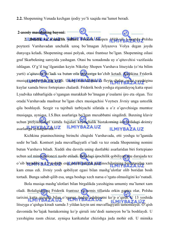  
 
2.2. Shopenning Venada kechgan ijodiy yo’li xaqida ma’lumot beradi. 
 
 2-asosiy masalaning bayoni: 
 
2. Bolalik va o’smirlik yillari. Friderik Shopen 1810-yil 1-martda Polsha 
poytaxti Varshavadan unchalik uzoq bo’lmagan Jelyazova Volya degan joyda 
dunyoga keladi. Shopenning onasi polyak, otasi frantsuz bo’lgan. Shopenning oilasi 
graf Skarbekning saroyida yashagan. Otasi bu xonadonda uy o’qituvchisi vazifasida 
ishlagan. O’g’il tug’ilganidan keyin Nikolay Shopen Varshava litseyida (o’rta bilim 
yurti) o’qituvchi bo’ladi va butun oila poytaxtga ko’chib ketadi. Kichkina Friderik 
musiqa qurshovida ulg’ayadi. Uning otasi skripka va fleyta chalar, onasi yaxshigina 
kuylar xamda biroz fortepiano chalardi. Friderik besh yoshga etganidayoq katta opasi 
Lyudvika rahbarligida o’rgangan murakkab bo’lmagan p’esalarni ijro eta olgan. Tez 
orada Varshavada mashxur bo’lgan chex musiqachisi Voytsex Jivniy unga ustozlik 
qila boshlaydi. Sezgir va tajribali tarbiyachi sifatida u o’z o’quvchisiga mumtoz 
musiqaga, ayniqsa, I.S.Bax asarlariga bo’lgan muxabbatni singdirdi. Baxning klavir 
uchun prelyudiyalari xamda fugalari keyinchalik bastakorning ish stolidagi doimiy 
asarlariga aylangan edi.  
 
Kichkina pianinochining birinchi chiqishi Varshavada, etti yoshga to’lganida 
sodir bo’ladi. Kontsert juda muvaffaqiyatli o’tadi va tez orada Shopenning nomini 
butun Varshava biladi. Xuddi shu davrda uning dastlabki asarlaridan biri fortepiano 
uchun sol minor polonezi nashr etiladi. Boladagi ijrochilik qobiliyati shu darajada tez 
o’sib boradiki, u 12 yoshida eng yaxshi polyak pianinochilarining birontasidan xam 
kam emas edi. Jivniy yosh qobiliyat egasi bilan mashg’ulotlar olib boridan bosh 
tortadi. Bunga sabab qilib esa, unga boshqa xech narsa o’rgata olmasligini ko’rsatadi.  
 
Bola musiqa mashg’ulotlari bilan birgalikda yaxshigina umumiy ma’lumot xam 
oladi. Bolaligidayoq Friderik frantsuz va nemis tillarida erkin gapira olar, Polsha 
tarixini katta qiziqish bilan o’rganar, badiiy adabiyotni ko’p o’qirdi. U 13 yoshida 
litseyga o’qishga kiradi xamda 3 yildan keyin uni muvaffaqiyatli tamomlaydi. O’qish 
davomida bo’lajak bastakorning ko’p qirrali iste’dodi namoyon bo’la boshlaydi. U 
yaxshigina rasm chizar, ayniqsa karikatular chizishga juda mohir edi. U mimika 
