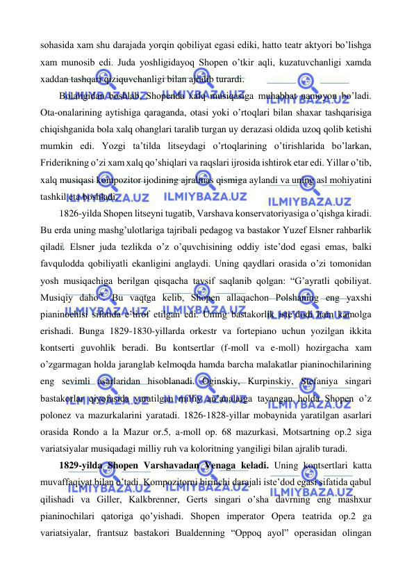 
 
sohasida xam shu darajada yorqin qobiliyat egasi ediki, hatto teatr aktyori bo’lishga 
xam munosib edi. Juda yoshligidayoq Shopen o’tkir aqli, kuzatuvchanligi xamda 
xaddan tashqari qiziquvchanligi bilan ajralib turardi.  
 
Bolaligidan boshlab, Shopenda xalq musiqasiga muhabbat namoyon bo’ladi. 
Ota-onalarining aytishiga qaraganda, otasi yoki o’rtoqlari bilan shaxar tashqarisiga 
chiqishganida bola xalq ohanglari taralib turgan uy derazasi oldida uzoq qolib ketishi 
mumkin edi. Yozgi ta’tilda litseydagi o’rtoqlarining o’tirishlarida bo’larkan, 
Friderikning o’zi xam xalq qo’shiqlari va raqslari ijrosida ishtirok etar edi. Yillar o’tib, 
xalq musiqasi kompozitor ijodining ajralmas qismiga aylandi va uning asl mohiyatini 
tashkil eta boshladi.  
 
1826-yilda Shopen litseyni tugatib, Varshava konservatoriyasiga o’qishga kiradi. 
Bu erda uning mashg’ulotlariga tajribali pedagog va bastakor Yuzef Elsner rahbarlik 
qiladi. Elsner juda tezlikda o’z o’quvchisining oddiy iste’dod egasi emas, balki 
favqulodda qobiliyatli ekanligini anglaydi. Uning qaydlari orasida o’zi tomonidan 
yosh musiqachiga berilgan qisqacha tavsif saqlanib qolgan: “G’ayratli qobiliyat. 
Musiqiy daho”. Bu vaqtga kelib, Shopen allaqachon Polshaning eng yaxshi 
pianinochisi sifatida e’tirof etilgan edi. Uning bastakorlik iste’dodi ham kamolga 
erishadi. Bunga 1829-1830-yillarda orkestr va fortepiano uchun yozilgan ikkita 
kontserti guvohlik beradi. Bu kontsertlar (f-moll va e-moll) hozirgacha xam 
o’zgarmagan holda jaranglab kelmoqda hamda barcha malakatlar pianinochilarining 
eng sevimli asarlaridan hisoblanadi. Oginskiy, Kurpinskiy, Stefaniya singari 
bastakorlar qiyofasida yaratilgan milliy an’analarga tayangan holda Shopen o’z 
polonez va mazurkalarini yaratadi. 1826-1828-yillar mobaynida yaratilgan asarlari 
orasida Rondo a la Mazur or.5, a-moll op. 68 mazurkasi, Motsartning op.2 siga 
variatsiyalar musiqadagi milliy ruh va koloritning yangiligi bilan ajralib turadi.  
 
1829-yilda Shopen Varshavadan Venaga keladi. Uning kontsertlari katta 
muvaffaqiyat bilan o’tadi. Kompozitorni birinchi darajali iste’dod egasi sifatida qabul 
qilishadi va Giller, Kalkbrenner, Gerts singari o’sha davrning eng mashxur 
pianinochilari qatoriga qo’yishadi. Shopen imperator Opera teatrida op.2 ga 
variatsiyalar, frantsuz bastakori Bualdenning “Oppoq ayol” operasidan olingan 
