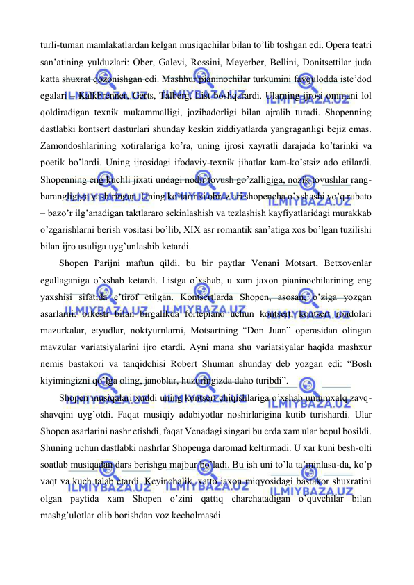  
 
turli-tuman mamlakatlardan kelgan musiqachilar bilan to’lib toshgan edi. Opera teatri 
san’atining yulduzlari: Ober, Galevi, Rossini, Meyerber, Bellini, Donitsettilar juda 
katta shuxrat qozonishgan edi. Mashhur pianinochilar turkumini favqulodda iste’dod 
egalari – Kalkbrenner, Gerts, Talberg, List boshqarardi. Ularning ijrosi ommani lol 
qoldiradigan texnik mukammalligi, jozibadorligi bilan ajralib turadi. Shopenning 
dastlabki kontsert dasturlari shunday keskin ziddiyatlarda yangraganligi bejiz emas. 
Zamondoshlarining xotiralariga ko’ra, uning ijrosi xayratli darajada ko’tarinki va 
poetik bo’lardi. Uning ijrosidagi ifodaviy-texnik jihatlar kam-ko’stsiz ado etilardi. 
Shopenning eng kuchli jixati undagi nodir tovush go’zalligiga, nozik tovushlar rang-
barangligiga yashiringan. Uning ko’tarinki obrazlari shopencha o’xshashi yo’q rubato 
– bazo’r ilg’anadigan taktlararo sekinlashish va tezlashish kayfiyatlaridagi murakkab 
o’zgarishlarni berish vositasi bo’lib, XIX asr romantik san’atiga xos bo’lgan tuzilishi 
bilan ijro usuliga uyg’unlashib ketardi.  
 
Shopen Parijni maftun qildi, bu bir paytlar Venani Motsart, Betxovenlar 
egallaganiga o’xshab ketardi. Listga o’xshab, u xam jaxon pianinochilarining eng 
yaxshisi sifatida e’tirof etilgan. Kontsertlarda Shopen, asosan, o’ziga yozgan 
asarlarni: orkestr bilan birgalikda fortepiano uchun kontsert, kontsert rondolari 
mazurkalar, etyudlar, noktyurnlarni, Motsartning “Don Juan” operasidan olingan 
mavzular variatsiyalarini ijro etardi. Ayni mana shu variatsiyalar haqida mashxur 
nemis bastakori va tanqidchisi Robert Shuman shunday deb yozgan edi: “Bosh 
kiyimingizni qo’lga oling, janoblar, huzuringizda daho turibdi”. 
 
Shopen musiqalari xuddi uning kontsert chiqishlariga o’xshab umumxalq zavq-
shavqini uyg’otdi. Faqat musiqiy adabiyotlar noshirlarigina kutib turishardi. Ular 
Shopen asarlarini nashr etishdi, faqat Venadagi singari bu erda xam ular bepul bosildi. 
Shuning uchun dastlabki nashrlar Shopenga daromad keltirmadi. U xar kuni besh-olti 
soatlab musiqadan dars berishga majbur bo’ladi. Bu ish uni to’la ta’minlasa-da, ko’p 
vaqt va kuch talab etardi. Keyinchalik, xatto jaxon miqyosidagi bastakor shuxratini 
olgan paytida xam Shopen o’zini qattiq charchatadigan o’quvchilar bilan 
mashg’ulotlar olib borishdan voz kecholmasdi.  
