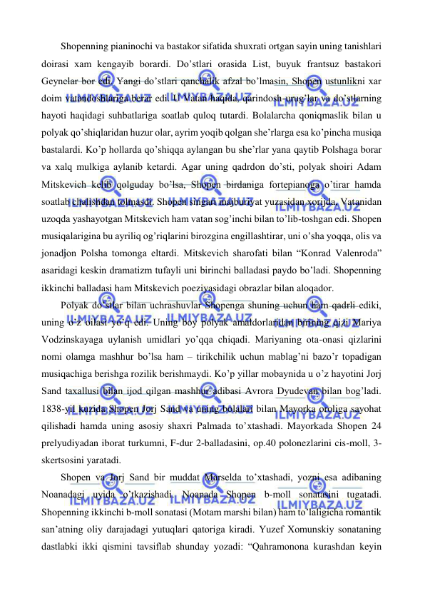  
 
 
Shopenning pianinochi va bastakor sifatida shuxrati ortgan sayin uning tanishlari 
doirasi xam kengayib borardi. Do’stlari orasida List, buyuk frantsuz bastakori 
Geynelar bor edi. Yangi do’stlari qanchalik afzal bo’lmasin, Shopen ustunlikni xar 
doim vatandoshlariga berar edi. U Vatan haqida, qarindosh-urug’lar va do’stlarning 
hayoti haqidagi suhbatlariga soatlab quloq tutardi. Bolalarcha qoniqmaslik bilan u 
polyak qo’shiqlaridan huzur olar, ayrim yoqib qolgan she’rlarga esa ko’pincha musiqa 
bastalardi. Ko’p hollarda qo’shiqqa aylangan bu she’rlar yana qaytib Polshaga borar 
va xalq mulkiga aylanib ketardi. Agar uning qadrdon do’sti, polyak shoiri Adam 
Mitskevich kelib qolguday bo’lsa, Shopen birdaniga fortepianoga o’tirar hamda 
soatlab chalishdan tolmasdi. Shopen singari majburiyat yuzasidan xorijda, Vatanidan 
uzoqda yashayotgan Mitskevich ham vatan sog’inchi bilan to’lib-toshgan edi. Shopen 
musiqalarigina bu ayriliq og’riqlarini birozgina engillashtirar, uni o’sha yoqqa, olis va 
jonadjon Polsha tomonga eltardi. Mitskevich sharofati bilan “Konrad Valenroda” 
asaridagi keskin dramatizm tufayli uni birinchi balladasi paydo bo’ladi. Shopenning 
ikkinchi balladasi ham Mitskevich poeziyasidagi obrazlar bilan aloqador.  
 
Polyak do’stlar bilan uchrashuvlar Shopenga shuning uchun ham qadrli ediki, 
uning o’z oilasi yo’q edi. Uning boy polyak amaldorlaridan birining qizi Mariya 
Vodzinskayaga uylanish umidlari yo’qqa chiqadi. Mariyaning ota-onasi qizlarini 
nomi olamga mashhur bo’lsa ham – tirikchilik uchun mablag’ni bazo’r topadigan 
musiqachiga berishga rozilik berishmaydi. Ko’p yillar mobaynida u o’z hayotini Jorj 
Sand taxallusi bilan ijod qilgan mashhur adibasi Avrora Dyudevan bilan bog’ladi. 
1838-yil kuzida Shopen Jorj Sand va uning bolalari bilan Mayorka oroliga sayohat 
qilishadi hamda uning asosiy shaxri Palmada to’xtashadi. Mayorkada Shopen 24 
prelyudiyadan iborat turkumni, F-dur 2-balladasini, op.40 polonezlarini cis-moll, 3-
skertsosini yaratadi. 
 
Shopen va Jorj Sand bir muddat Marselda to’xtashadi, yozni esa adibaning 
Noanadagi uyida o’tkazishadi. Noanada Shopen b-moll sonatasini tugatadi. 
Shopenning ikkinchi b-moll sonatasi (Motam marshi bilan) ham to’laligicha romantik 
san’atning oliy darajadagi yutuqlari qatoriga kiradi. Yuzef Xomunskiy sonataning 
dastlabki ikki qismini tavsiflab shunday yozadi: “Qahramonona kurashdan keyin 
