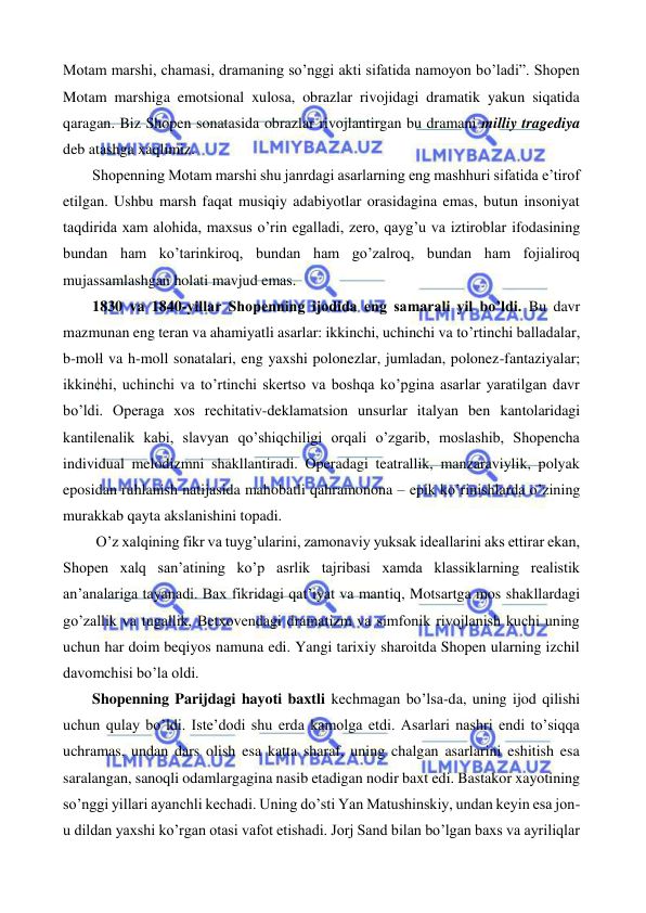  
 
Motam marshi, chamasi, dramaning so’nggi akti sifatida namoyon bo’ladi”. Shopen 
Motam marshiga emotsional xulosa, obrazlar rivojidagi dramatik yakun siqatida 
qaragan. Biz Shopen sonatasida obrazlar rivojlantirgan bu dramani milliy tragediya 
deb atashga xaqlimiz.  
 
Shopenning Motam marshi shu janrdagi asarlarning eng mashhuri sifatida e’tirof 
etilgan. Ushbu marsh faqat musiqiy adabiyotlar orasidagina emas, butun insoniyat 
taqdirida xam alohida, maxsus o’rin egalladi, zero, qayg’u va iztiroblar ifodasining 
bundan ham ko’tarinkiroq, bundan ham go’zalroq, bundan ham fojialiroq 
mujassamlashgan holati mavjud emas.  
 
1830 va 1840-yillar Shopenning ijodida eng samarali yil bo’ldi. Bu davr 
mazmunan eng teran va ahamiyatli asarlar: ikkinchi, uchinchi va to’rtinchi balladalar, 
b-moll va h-moll sonatalari, eng yaxshi polonezlar, jumladan, polonez-fantaziyalar; 
ikkinchi, uchinchi va to’rtinchi skertso va boshqa ko’pgina asarlar yaratilgan davr 
bo’ldi. Operaga xos rechitativ-deklamatsion unsurlar italyan ben kantolaridagi 
kantilenalik kabi, slavyan qo’shiqchiligi orqali o’zgarib, moslashib, Shopencha 
individual melodizmni shakllantiradi. Operadagi teatrallik, manzaraviylik, polyak 
eposidan ruhlanish natijasida mahobatli qahramonona – epik ko’rinishlarda o’zining 
murakkab qayta akslanishini topadi.  
 
 O’z xalqining fikr va tuyg’ularini, zamonaviy yuksak ideallarini aks ettirar ekan, 
Shopen xalq san’atining ko’p asrlik tajribasi xamda klassiklarning realistik 
an’analariga tayanadi. Bax fikridagi qat’iyat va mantiq, Motsartga mos shakllardagi 
go’zallik va tugallik, Betxovendagi dramatizm va simfonik rivojlanish kuchi uning 
uchun har doim beqiyos namuna edi. Yangi tarixiy sharoitda Shopen ularning izchil 
davomchisi bo’la oldi.  
 
Shopenning Parijdagi hayoti baxtli kechmagan bo’lsa-da, uning ijod qilishi 
uchun qulay bo’ldi. Iste’dodi shu erda kamolga etdi. Asarlari nashri endi to’siqqa 
uchramas, undan dars olish esa katta sharaf, uning chalgan asarlarini eshitish esa 
saralangan, sanoqli odamlargagina nasib etadigan nodir baxt edi. Bastakor xayotining 
so’nggi yillari ayanchli kechadi. Uning do’sti Yan Matushinskiy, undan keyin esa jon-
u dildan yaxshi ko’rgan otasi vafot etishadi. Jorj Sand bilan bo’lgan baxs va ayriliqlar 

