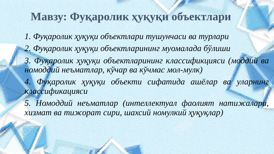 Мавзу: Фуқаролик ҳуқуқи объектлари
1. Фуқаролик ҳуқуқи объектлари тушунчаси ва турлари
2. Фуқаролик ҳуқуқи объектларининг муомалада бўлиши
3. Фуқаролик ҳуқуқи объектларининг классификцияси (моддий ва 
номоддий неъматлар, кўчар ва кўчмас мол-мулк)
4. Фуқаролик ҳуқуқи объекти сифатида ашёлар ва уларнинг 
классификацияси
5. Номоддий неъматлар (интеллектуал фаолият натижалари, 
хизмат ва тижорат сири, шахсий номулкий ҳуқуқлар)

