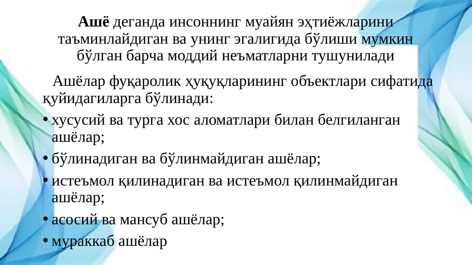 Ашё деганда инсоннинг муайян эҳтиёжларини 
таъминлайдиган ва унинг эгалигида бўлиши мумкин 
бўлган барча моддий неъматларни тушунилади
   Ашёлар фуқаролик ҳуқуқларининг объектлари сифатида 
қуйидагиларга бўлинади:
• хусусий ва турга хос аломатлари билан белгиланган 
ашёлар;
• бўлинадиган ва бўлинмайдиган ашёлар;
• истеъмол қилинадиган ва истеъмол қилинмайдиган 
ашёлар;
• асосий ва мансуб ашёлар;
• мураккаб ашёлар
