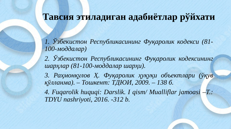 Тавсия этиладиган адабиётлар рўйхати
1. Ўзбекистон Республикасининг Фуқаролик кодекси (81-
100-моддалар)
2. Ўзбекистон Республикасининг Фуқаролик кодексининг 
шарҳлар (81-100-моддалар шарҳи).
3. Раҳмонқулов Ҳ. Фуқаролик ҳуқуқи объектлари (ўқув 
қўлланма). – Тошкент: ТДЮИ, 2009. – 138 б.
4. Fuqarolik huquqi: Darslik. I qism/ Mualliflar jamoasi –T.: 
TDYU nashriyoti, 2016. -312 b. 
