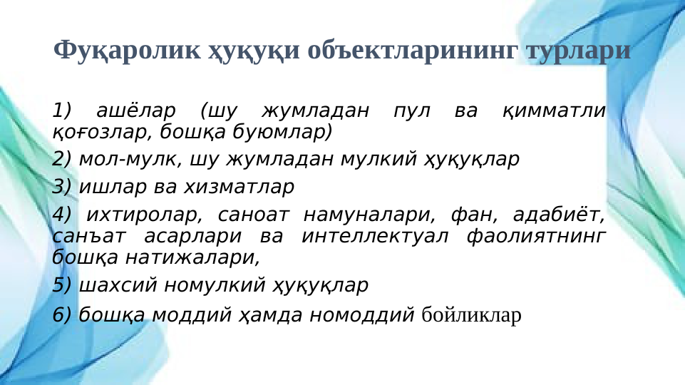 Фуқаролик ҳуқуқи объектларининг турлари
1) 
ашёлар 
(шу 
жумладан 
пул 
ва 
қимматли 
қоғозлар, бошқа буюмлар)
2) мол-мулк, шу жумладан мулкий ҳуқуқлар
3) ишлар ва хизматлар
4) ихтиролар, саноат намуналари, фан, адабиёт, 
санъат асарлари ва интеллектуал фаолиятнинг 
бошқа натижалари,
5) шахсий номулкий ҳуқуқлар
6) бошқа моддий ҳамда номоддий бойликлар
