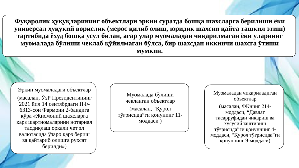 Фуқаролик ҳуқуқларининг объектлари эркин суратда бошқа шахсларга берилиши ёки 
универсал ҳуқуқий ворислик (мерос қилиб олиш, юридик шахсни қайта ташкил этиш) 
тартибида ёхуд бошқа усул билан, агар улар муомаладан чиқарилмаган ёки уларнинг 
муомалада бўлиши чеклаб қўйилмаган бўлса, бир шахсдан иккинчи шахсга ўтиши 
мумкин.
Муомалада бўлиши 
чекланган объектлар
(масалан, “Қурол 
тўғрисида”ги қонунинг 11-
моддаси )
Эркин муомаладаги объектлар
(масалан, ЎзР Президентининг 
2021 йил 14 сентябрдаги ПФ-
6313-сон Фармони 2-бандига 
кўра «Жисмоний шахсларга 
қарз шартномаларини нотариал 
тасдиқлаш орқали чет эл 
валютасида ўзаро қарз бериш 
ва қайтариб олишга рухсат 
берилди»)
Муомаладан чиқариладиган 
объектлар
(масалан, ФКнинг 214-
моддаси, “Давлат 
тасарруфидан чиқариш ва 
хусусийлаштириш 
тўғрисида”ги қонуннинг 4-
моддаси, “Қурол тўғрисида”ги 
қонуннинг 9-моддаси)
