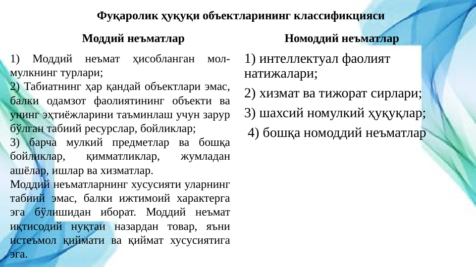 Фуқаролик ҳуқуқи объектларининг классификцияси
Моддий неъматлар
1) 
Моддий 
неъмат 
ҳисобланган 
мол-
мулкнинг турлари;
2) Табиатнинг ҳар қандай объектлари эмас, 
балки одамзот фаолиятининг объекти ва 
унинг эҳтиёжларини таъминлаш учун зарур 
бўлган табиий ресурслар, бойликлар;
3) барча мулкий предметлар ва бошқа 
бойликлар, 
қимматликлар, 
жумладан 
ашёлар, ишлар ва хизматлар. 
Моддий неъматларнинг хусусияти уларнинг 
табиий эмас, балки ижтимоий характерга 
эга бўлишидан иборат. Моддий неъмат 
иқтисодий нуқтаи назардан товар, яъни 
истеъмол қиймати ва қиймат хусусиятига 
эга.
Номоддий неъматлар
1) интеллектуал фаолият 
натижалари;
2) хизмат ва тижорат сирлари;
3) шахсий номулкий ҳуқуқлар;
 4) бошқа номоддий неъматлар
