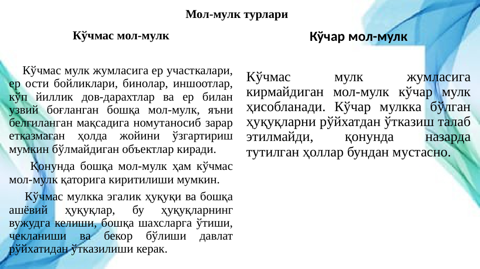 Мол-мулк турлари
Кўчмас мол-мулк
   
    Кўчмас мулк жумласига ер участкалари, 
ер ости бойликлари, бинолар, иншоотлар, 
кўп йиллик дов-дарахтлар ва ер билан 
узвий боғланган бошқа мол-мулк, яъни 
белгиланган мақсадига номутаносиб зарар 
етказмаган ҳолда жойини ўзгартириш 
мумкин бўлмайдиган объектлар киради.
    Қонунда бошқа мол-мулк ҳам кўчмас 
мол-мулк қаторига киритилиши мумкин.
    Кўчмас мулкка эгалик ҳуқуқи ва бошқа 
ашёвий 
ҳуқуқлар, 
бу 
ҳуқуқларнинг 
вужудга келиши, бошқа шахсларга ўтиши, 
чекланиши 
ва 
бекор 
бўлиши 
давлат 
рўйхатидан ўтказилиши керак.
Кўчар мол-мулк
Кўчмас 
мулк 
жумласига 
кирмайдиган мол-мулк кўчар мулк 
ҳисобланади. Кўчар мулкка бўлган 
ҳуқуқларни рўйхатдан ўтказиш талаб 
этилмайди, 
қонунда 
назарда 
тутилган ҳоллар бундан мустасно.
