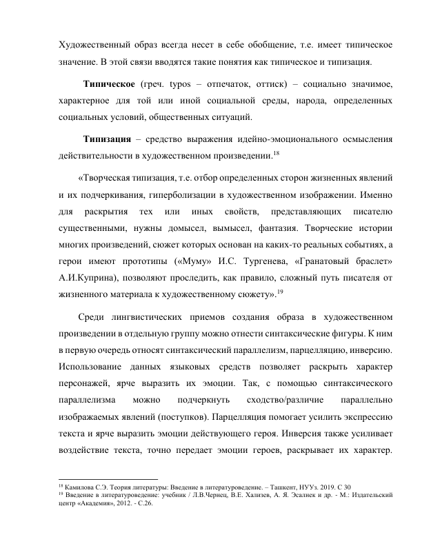 Художественный образ всегда несет в себе обобщение, т.е. имеет типическое 
значение. В этой связи вводятся такие понятия как типическое и типизация. 
 
Типическое (греч. typos – отпечаток, оттиск) – социально значимое, 
характерное для той или иной социальной среды, народа, определенных 
социальных условий, общественных ситуаций. 
 
Типизация – средство выражения идейно-эмоционального осмысления 
действительности в художественном произведении.18 
«Творческая типизация, т.е. отбор определенных сторон жизненных явлений 
и их подчеркивания, гиперболизации в художественном изображении. Именно 
для 
раскрытия 
тех 
или 
иных 
свойств, 
представляющих 
писателю 
существенными, нужны домысел, вымысел, фантазия. Творческие истории 
многих произведений, сюжет которых основан на каких-то реальных событиях, а 
герои имеют прототипы («Муму» И.С. Тургенева, «Гранатовый браслет» 
А.И.Куприна), позволяют проследить, как правило, сложный путь писателя от 
жизненного материала к художественному сюжету».19  
Среди лингвистических приемов создания образа в художественном 
произведении в отдельную группу можно отнести синтаксические фигуры. К ним 
в первую очередь относят синтаксический параллелизм, парцелляцию, инверсию. 
Использование данных языковых средств позволяет раскрыть характер 
персонажей, ярче выразить их эмоции. Так, с помощью синтаксического 
параллелизма 
можно 
подчеркнуть 
сходство/различие 
параллельно 
изображаемых явлений (поступков). Парцелляция помогает усилить экспрессию 
текста и ярче выразить эмоции действующего героя. Инверсия также усиливает 
воздействие текста, точно передает эмоции героев, раскрывает их характер. 
                                                           
18 Камилова С.Э. Теория литературы: Введение в литературоведение. – Ташкент, НУУз. 2019. С 30 
19 Введение в литературоведение: учебник / Л.В.Чернец, В.Е. Хализев, А. Я. Эсалнек и др. - М.: Издательский 
центр «Академия», 2012. - С.26. 
