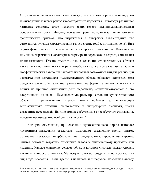 Отдельным и очень важным элементом художественного образа в литературном 
произведении является речевая характеристика персонажа. Используя различные 
языковые средства, автор наделяет своих героев индивидуализирующими 
особенностями речи. Индивидуализация речи предполагает использование 
фонетических приемов, что выражается в авторских комментариях, где 
отмечаются речевые характеристики героев (темп, тембр, интонация речи). Еще 
одним фонетическим приемом является авторская транскрипция. Именно с ее 
помощью выражаются характерные черты речи персонажей: возраст, социальная 
принадлежность. Нужно отметить, что в создании художественных образов 
также важную роль могут играть морфологические средства языка. Среди 
морфологических категорий наиболее широкими возможностями для реализации 
эстетического потенциала художественного образа обладает категория рода 
существительных. Устаревшие грамматические формы также могут выступать 
одним из приёмов стилизации речи персонажа, свидетельствующей о его 
оторванности от жизни. Немаловажную роль при создании художественного 
образа 
в 
произведениях 
играют 
имена 
собственные, 
включающие 
географические названия, фольклорные и литературные омонимы, имена 
сказочных персонажей. Именно имена собственные способствуют стилизации, 
придают произведению особую тональность.20 
 Как уже отмечалось, при создании художественного образа наиболее 
частотными языковыми средствами выступают следующие тропы: эпитет, 
сравнение, метафора, гипербола, литота, градация, оксюморон, олицетворение. 
Эпитет помогает выразить отношение автора к описываемому предмету или 
явлению. Каждое сравнение создает образ, в котором читатель может уловить 
частичку авторского замысла. Метафоры помогают создать целостную картину 
мира произведения. Такие тропы, как литота и гипербола, позволяют автору 
                                                           
20Котович М. И. Языковые средства создания персонажа в художественном произведении // Идеи. Поиски. 
Решения: сборник статей и тезисов IX Междунар. науч. практ. конф. 2015. С.64–68   
