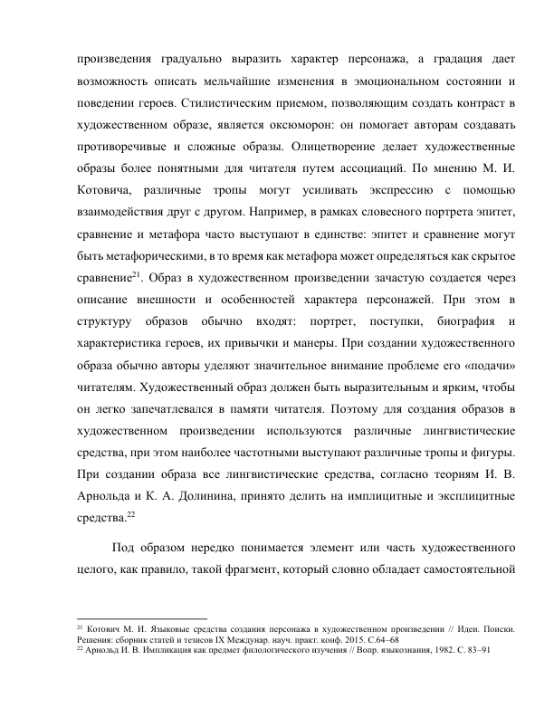 произведения градуально выразить характер персонажа, а градация дает 
возможность описать мельчайшие изменения в эмоциональном состоянии и 
поведении героев. Стилистическим приемом, позволяющим создать контраст в 
художественном образе, является оксюморон: он помогает авторам создавать 
противоречивые и сложные образы. Олицетворение делает художественные 
образы более понятными для читателя путем ассоциаций. По мнению М. И. 
Котовича, различные тропы могут усиливать экспрессию с помощью 
взаимодействия друг с другом. Например, в рамках словесного портрета эпитет, 
сравнение и метафора часто выступают в единстве: эпитет и сравнение могут 
быть метафорическими, в то время как метафора может определяться как скрытое 
сравнение21. Образ в художественном произведении зачастую создается через 
описание внешности и особенностей характера персонажей. При этом в 
структуру 
образов 
обычно 
входят: 
портрет, 
поступки, 
биография 
и 
характеристика героев, их привычки и манеры. При создании художественного 
образа обычно авторы уделяют значительное внимание проблеме его «подачи» 
читателям. Художественный образ должен быть выразительным и ярким, чтобы 
он легко запечатлевался в памяти читателя. Поэтому для создания образов в 
художественном произведении используются различные лингвистические 
средства, при этом наиболее частотными выступают различные тропы и фигуры. 
При создании образа все лингвистические средства, согласно теориям И. В. 
Арнольда и К. А. Долинина, принято делить на имплицитные и эксплицитные 
средства.22 
   Под образом нередко понимается элемент или часть художественного 
целого, как правило, такой фрагмент, который словно обладает самостоятельной 
                                                           
21 Котович М. И. Языковые средства создания персонажа в художественном произведении // Идеи. Поиски. 
Решения: сборник статей и тезисов IX Междунар. науч. практ. конф. 2015. С.64–68 
22 Арнольд И. В. Импликация как предмет филологического изучения // Вопр. языкознания, 1982. С. 83–91 
 
