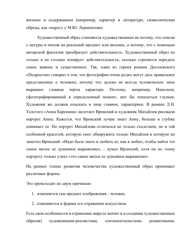 жизнью и содержанием (например, характер в литературе, символические 
образы, как «парус» у М.Ю. Лермонтова). 
  Художественный образ становится художественным не потому, что списан 
с натуры и похож на реальный предмет или явление, а потому, что с помощью 
авторской фантазии преобразует действительность. Художественный образ не 
только и не столько копирует действительность, сколько стремится передать 
самое важное и существенное. Так, один из героев романа Достоевского 
«Подросток» говорил о том, что фотографии очень редко могут дать правильное 
представление о человеке, потому что далеко не всегда человеческое лицо 
выражает 
главные 
черты 
характера. 
Поэтому, 
например, 
Наполеон, 
сфотографированный в определенный момент, мог бы показаться глупым. 
Художник же должен отыскать в лице главное, характерное. В романе Л.Н. 
Толстого «Анна Каренина» дилетант Вронский и художник Михайлов рисовали 
портрет Анны. Кажется, что Вронский лучше знает Анну, больше и глубже 
понимает ее. Но портрет Михайлова отличался не только сходством, но и той 
особенной красотой, которую смог обнаружить только Михайлов и которую не 
заметил Вронский. «Надо было знать и любить ее, как я любил, чтобы найти это 
самое милое ее душевное выражение», - думал Вронский, хотя он по этому 
портрету только узнал «это самое милое ее душевное выражение». 
На разных этапах развития человечества художественный образ принимает 
различные формы. 
Это происходит по двум причинам: 
1. изменяется сам предмет изображения - человек, 
2. изменяются и формы его отражения искусством. 
Есть свои особенности в отражении мира (а значит и в создании художественных 
образов) 
художниками-реалистами, 
сентименталистами, 
романтиками, 
