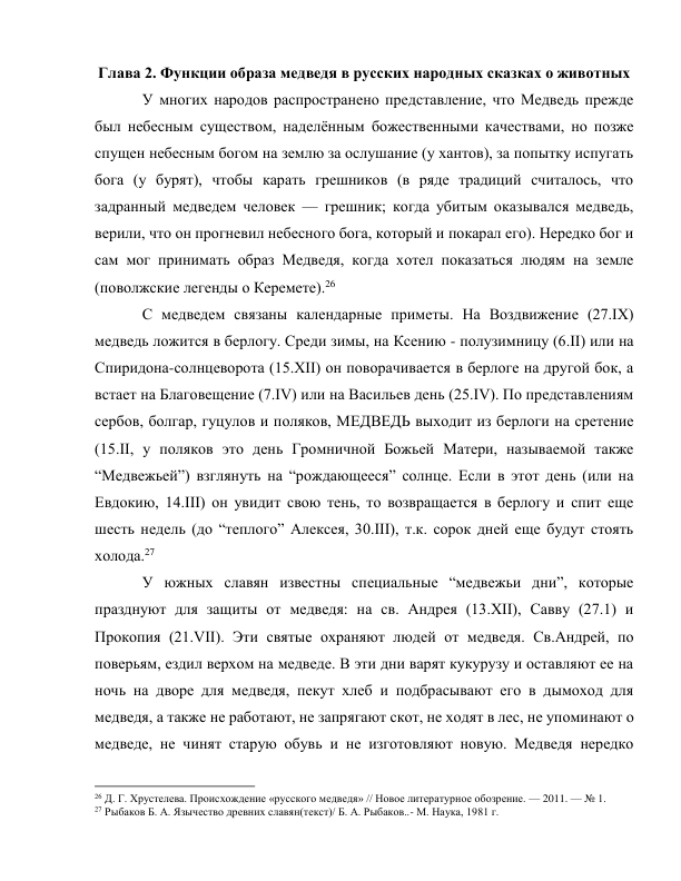 Глава 2. Функции образа медведя в русских народных сказках о животных 
У многих народов распространено представление, что Медведь прежде 
был небесным существом, наделённым божественными качествами, но позже 
спущен небесным богом на землю за ослушание (у хантов), за попытку испугать 
бога (у бурят), чтобы карать грешников (в ряде традиций считалось, что 
задранный медведем человек — грешник; когда убитым оказывался медведь, 
верили, что он прогневил небесного бога, который и покарал его). Нередко бог и 
сам мог принимать образ Медведя, когда хотел показаться людям на земле 
(поволжские легенды о Керемете).26 
С медведем связаны календарные приметы. На Воздвижение (27.IX) 
медведь ложится в берлогу. Среди зимы, на Ксению - полузимницу (6.II) или на 
Спиридона-солнцеворота (15.ХII) он поворачивается в берлоге на другой бок, а 
встает на Благовещение (7.IV) или на Васильев день (25.IV). По представлениям 
сербов, болгар, гуцулов и поляков, МЕДВЕДЬ выходит из берлоги на сретение 
(15.II, у поляков это день Громничной Божьей Матери, называемой также 
“Медвежьей”) взглянуть на “рождающееся” солнце. Если в этот день (или на 
Евдокию, 14.III) он увидит свою тень, то возвращается в берлогу и спит еще 
шесть недель (до “теплого” Алексея, 30.III), т.к. сорок дней еще будут стоять 
холода.27 
У южных славян известны специальные “медвежьи дни”, которые 
празднуют для защиты от медведя: на св. Андрея (13.XII), Савву (27.1) и 
Прокопия (21.VII). Эти святые охраняют людей от медведя. Св.Андрей, по 
поверьям, ездил верхом на медведе. В эти дни варят кукурузу и оставляют ее на 
ночь на дворе для медведя, пекут хлеб и подбрасывают его в дымоход для 
медведя, а также не работают, не запрягают скот, не ходят в лес, не упоминают о 
медведе, не чинят старую обувь и не изготовляют новую. Медведя нередко 
                                                           
26 Д. Г. Хрустелева. Происхождение «русского медведя» // Новое литературное обозрение. — 2011. — № 1. 
27 Рыбаков Б. А. Язычество древних славян(текст)/ Б. А. Рыбаков..- М. Наука, 1981 г. 
