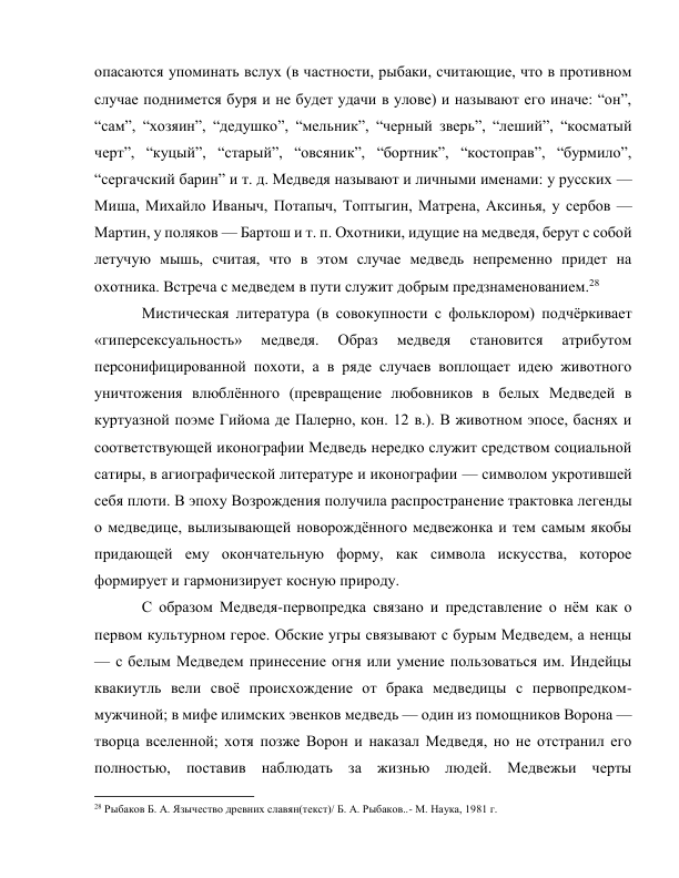 опасаются упоминать вслух (в частности, рыбаки, считающие, что в противном 
случае поднимется буря и не будет удачи в улове) и называют его иначе: “он”, 
“сам”, “хозяин”, “дедушко”, “мельник”, “черный зверь”, “леший”, “косматый 
черт”, “куцый”, “старый”, “овсяник”, “бортник”, “костоправ”, “бурмило”, 
“сергачский барин” и т. д. Медведя называют и личными именами: у русских — 
Миша, Михайло Иваныч, Потапыч, Топтыгин, Матрена, Аксинья, у сербов — 
Мартин, у поляков — Бартош и т. п. Охотники, идущие на медведя, берут с собой 
летучую мышь, считая, что в этом случае медведь непременно придет на 
охотника. Встреча с медведем в пути служит добрым предзнаменованием.28 
Мистическая литература (в совокупности с фольклором) подчёркивает 
«гиперсексуальность» 
медведя. 
Образ 
медведя 
становится 
атрибутом 
персонифицированной похоти, а в ряде случаев воплощает идею животного 
уничтожения влюблённого (превращение любовников в белых Медведей в 
куртуазной поэме Гийома де Палерно, кон. 12 в.). В животном эпосе, баснях и 
соответствующей иконографии Медведь нередко служит средством социальной 
сатиры, в агиографической литературе и иконографии — символом укротившей 
себя плоти. В эпоху Возрождения получила распространение трактовка легенды 
о медведице, вылизывающей новорождённого медвежонка и тем самым якобы 
придающей ему окончательную форму, как символа искусства, которое 
формирует и гармонизирует косную природу. 
С образом Медведя-первопредка связано и представление о нём как о 
первом культурном герое. Обские угры связывают с бурым Медведем, а ненцы 
— с белым Медведем принесение огня или умение пользоваться им. Индейцы 
квакиутль вели своё происхождение от брака медведицы с первопредком-
мужчиной; в мифе илимских эвенков медведь — один из помощников Ворона — 
творца вселенной; хотя позже Ворон и наказал Медведя, но не отстранил его 
полностью, поставив наблюдать за жизнью людей. Медвежьи черты 
                                                           
28 Рыбаков Б. А. Язычество древних славян(текст)/ Б. А. Рыбаков..- М. Наука, 1981 г. 
