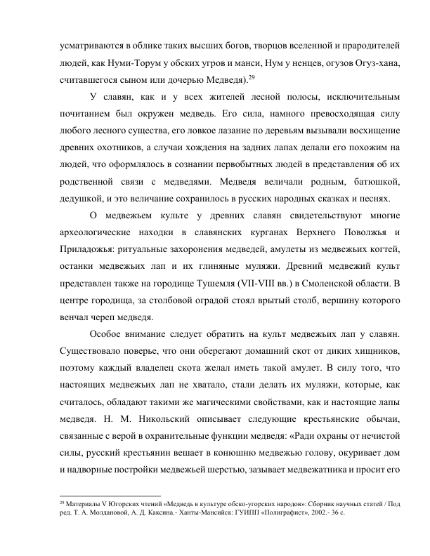 усматриваются в облике таких высших богов, творцов вселенной и прародителей 
людей, как Нуми-Торум у обских угров и манси, Нум у ненцев, огузов Огуз-хана, 
считавшегося сыном или дочерью Медведя).29 
У славян, как и у всех жителей лесной полосы, исключительным 
почитанием был окружен медведь. Его сила, намного превосходящая силу 
любого лесного существа, его ловкое лазание по деревьям вызывали восхищение 
древних охотников, а случаи хождения на задних лапах делали его похожим на 
людей, что оформлялось в сознании первобытных людей в представления об их 
родственной связи с медведями. Медведя величали родным, батюшкой, 
дедушкой, и это величание сохранилось в русских народных сказках и песнях. 
О медвежьем культе у древних славян свидетельствуют многие 
археологические находки в славянских курганах Верхнего Поволжья и 
Приладожья: ритуальные захоронения медведей, амулеты из медвежьих когтей, 
останки медвежьих лап и их глиняные муляжи. Древний медвежий культ 
представлен также на городище Тушемля (VII-VIII вв.) в Смоленской области. В 
центре городища, за столбовой оградой стоял врытый столб, вершину которого 
венчал череп медведя. 
Особое внимание следует обратить на культ медвежьих лап у славян. 
Существовало поверье, что они оберегают домашний скот от диких хищников, 
поэтому каждый владелец скота желал иметь такой амулет. В силу того, что 
настоящих медвежьих лап не хватало, стали делать их муляжи, которые, как 
считалось, обладают такими же магическими свойствами, как и настоящие лапы 
медведя. Н. М. Никольский описывает следующие крестьянские обычаи, 
связанные с верой в охранительные функции медведя: «Ради охраны от нечистой 
силы, русский крестьянин вешает в конюшню медвежью голову, окуривает дом 
и надворные постройки медвежьей шерстью, зазывает медвежатника и просит его 
                                                           
29 Материалы V Югорских чтений «Медведь в культуре обско-угорских народов»: Сборник научных статей / Под 
ред. Т. А. Молдановой, А. Д. Каксина.- Ханты-Мансийск: ГУИПП «Полиграфист», 2002.- 36 с. 
