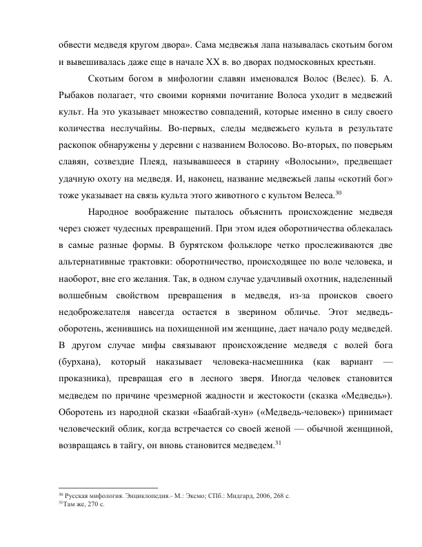 обвести медведя кругом двора». Сама медвежья лапа называлась скотьим богом 
и вывешивалась даже еще в начале XX в. во дворах подмосковных крестьян. 
Скотьим богом в мифологии славян именовался Волос (Велес). Б. А. 
Рыбаков полагает, что своими корнями почитание Волоса уходит в медвежий 
культ. На это указывает множество совпадений, которые именно в силу своего 
количества неслучайны. Во-первых, следы медвежьего культа в результате 
раскопок обнаружены у деревни с названием Волосово. Во-вторых, по поверьям 
славян, созвездие Плеяд, называвшееся в старину «Волосыни», предвещает 
удачную охоту на медведя. И, наконец, название медвежьей лапы «скотий бог» 
тоже указывает на связь культа этого животного с культом Велеса.30 
Народное воображение пыталось объяснить происхождение медведя 
через сюжет чудесных превращений. При этом идея оборотничества облекалась 
в самые разные формы. В бурятском фольклоре четко прослеживаются две 
альтернативные трактовки: оборотничество, происходящее по воле человека, и 
наоборот, вне его желания. Так, в одном случае удачливый охотник, наделенный 
волшебным свойством превращения в медведя, из-за происков своего 
недоброжелателя навсегда остается в зверином обличье. Этот медведь-
оборотень, женившись на похищенной им женщине, дает начало роду медведей. 
В другом случае мифы связывают происхождение медведя с волей бога 
(бурхана), который наказывает человека-насмешника (как вариант 
— 
проказника), превращая его в лесного зверя. Иногда человек становится 
медведем по причине чрезмерной жадности и жестокости (сказка «Медведь»). 
Оборотень из народной сказки «Баабгай-хун» («Медведь-человек») принимает 
человеческий облик, когда встречается со своей женой — обычной женщиной, 
возвращаясь в тайгу, он вновь становится медведем.31 
                                                           
30 Русская мифология. Энциклопедия.- М.: Эксмо; СПб.: Мидгард, 2006, 268 с. 
31Там же, 270 с. 
