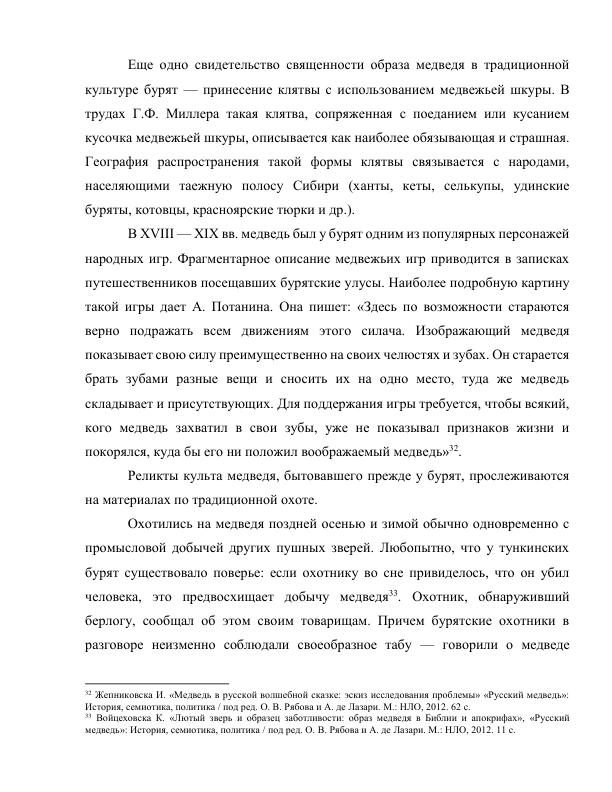 Еще одно свидетельство священности образа медведя в традиционной 
культуре бурят — принесение клятвы с использованием медвежьей шкуры. В 
трудах Г.Ф. Миллера такая клятва, сопряженная с поеданием или кусанием 
кусочка медвежьей шкуры, описывается как наиболее обязывающая и страшная. 
География распространения такой формы клятвы связывается с народами, 
населяющими таежную полосу Сибири (ханты, кеты, селькупы, удинские 
буряты, котовцы, красноярские тюрки и др.). 
В XVIII — XIX вв. медведь был у бурят одним из популярных персонажей 
народных игр. Фрагментарное описание медвежьих игр приводится в записках 
путешественников посещавших бурятские улусы. Наиболее подробную картину 
такой игры дает А. Потанина. Она пишет: «Здесь по возможности стараются 
верно подражать всем движениям этого силача. Изображающий медведя 
показывает свою силу преимущественно на своих челюстях и зубах. Он старается 
брать зубами разные вещи и сносить их на одно место, туда же медведь 
складывает и присутствующих. Для поддержания игры требуется, чтобы всякий, 
кого медведь захватил в свои зубы, уже не показывал признаков жизни и 
покорялся, куда бы его ни положил воображаемый медведь»32. 
Реликты культа медведя, бытовавшего прежде у бурят, прослеживаются 
на материалах по традиционной охоте. 
Охотились на медведя поздней осенью и зимой обычно одновременно с 
промысловой добычей других пушных зверей. Любопытно, что у тункинских 
бурят существовало поверье: если охотнику во сне привиделось, что он убил 
человека, это предвосхищает добычу медведя33. Охотник, обнаруживший 
берлогу, сообщал об этом своим товарищам. Причем бурятские охотники в 
разговоре неизменно соблюдали своеобразное табу — говорили о медведе 
                                                           
32 Жепниковска И. «Медведь в русской волшебной сказке: эскиз исследования проблемы» «Русский медведь»: 
История, семиотика, политика / под ред. О. В. Рябова и А. де Лазари. М.: НЛО, 2012. 62 с. 
33 Войцеховска К. «Лютый зверь и образец заботливости: образ медведя в Библии и апокрифах», «Русский 
медведь»: История, семиотика, политика / под ред. О. В. Рябова и А. де Лазари. М.: НЛО, 2012. 11 с. 
