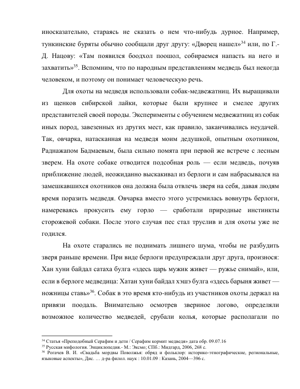 иносказательно, стараясь не сказать о нем что-нибудь дурное. Например, 
тункинские буряты обычно сообщали друг другу: «Дворец нашел»34 или, по Г.-
Д. Нацову: «Там появился боодхол поошол, собираемся напасть на него и 
захватить»35. Вспомним, что по народным представлениям медведь был некогда 
человеком, и поэтому он понимает человеческую речь. 
Для охоты на медведя использовали собак-медвежатниц. Их выращивали 
из щенков сибирской лайки, которые были крупнее и смелее других 
представителей своей породы. Эксперименты с обучением медвежатниц из собак 
иных пород, завезенных из других мест, как правило, заканчивались неудачей. 
Так, овчарка, натасканная на медведя моим дедушкой, опытным охотником, 
Раднажапом Бадмаевым, была сильно помята при первой же встрече с лесным 
зверем. На охоте собаке отводится подсобная роль — если медведь, почуяв 
приближение людей, неожиданно выскакивал из берлоги и сам набрасывался на 
замешкавшихся охотников она должна была отвлечь зверя на себя, давая людям 
время поразить медведя. Овчарка вместо этого устремилась вовнутрь берлоги, 
намереваясь прокусить ему горло — сработали природные инстинкты 
сторожевой собаки. После этого случая пес стал труслив и для охоты уже не 
годился. 
На охоте старались не поднимать лишнего шума, чтобы не разбудить 
зверя раньше времени. При виде берлоги предупреждали друг друга, произнося: 
Хан хуни байдал сатаха булга «здесь царь мужик живет — ружье снимай», или, 
если в берлоге медведица: Хатан хуни байдал хэшэ булга «здесь барыня живет — 
ножницы ставь»36. Собак в это время кто-нибудь из участников охоты держал на 
привязи поодаль. Внимательно осмотрев звериное логово, определяли 
возможное количество медведей, срубали колья, которые располагали по 
                                                           
34 Статья «Преподобный Серафим и дети / Серафим кормит медведя» дата обр. 09.07.16 
35 Русская мифология. Энциклопедия.- М.: Эксмо; СПб.: Мидгард, 2006, 268 с. 
36 Рогачев В. И. «Свадьба мордвы Поволжья: обряд и фольклор: историко-этнографические, региональные, 
языковые аспекты», Дис. … д-ра филол. наук : 10.01.09 : Казань, 2004—396 c. 
