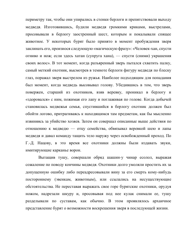 периметру так, чтобы они упирались в стенки берлоги и препятствовали выходу 
медведя. Изготовившись, будили медведя громкими криками, выстрелами, 
просовывали в берлогу заостренный шест, которым и покалывали спящее 
животное. У некоторых бурят было принято в момент пробуждения зверя 
заклинать его, произнося следующую «магическую фразу»: «Человек-хан, спусти 
огниво и нож; если здесь хатан (супруга хана), — спусти (сними) украшения 
своих волос». В тот момент, когда разъяренный зверь пытался схватить палку, 
самый меткий охотник, высмотрев в темноте берлоги фигуру медведя по блеску 
глаз, поражал зверя выстрелом из ружья. Наиболее подходящим для попадания 
был момент, когда медведь высовывал голову. Убедившись в том, что зверь 
повержен, старший из охотников, взяв веревку, проникал в берлогу и 
«здоровался» с ним, пожимая его лапу и поглаживая по голове. Когда добычей 
становилась медвежья семья, спустившийся в берлогу охотник должен был 
обойти логово, притрагиваясь к находящимся там предметам, как бы мысленно 
извиняясь за убийство хозяев. Затем он совершал описанные выше действия по 
отношению к медведю — отцу семейства, обвязывал веревкой шею и лапы 
медведя и давал команду тащить тело наружу через освобожденный проход. По 
Г.-Д. Нацову, в это время все охотники должны были издавать звуки, 
имитирующие карканье ворон. 
Вытащив тушу, совершали обряд шашин-у чинар есолол, выражая 
сожаление по поводу кончины медведя. Охотники долго умоляли простить их за 
допущенную ошибку либо переадресовывали вину за его смерть кому-нибудь 
постороннему (эвенкам, животным), или ссылались на несуществующие 
обстоятельства. Не переставая выражать свое горе бурятские охотники, орудуя 
ножом, надрезали шкуру и, просовывая под нее кулак снимали ее, тушу 
разделывали по суставам, как обычно. В этом проявлялось архаичное 
представление бурят о возможности воскрешения зверя в последующей жизни. 
