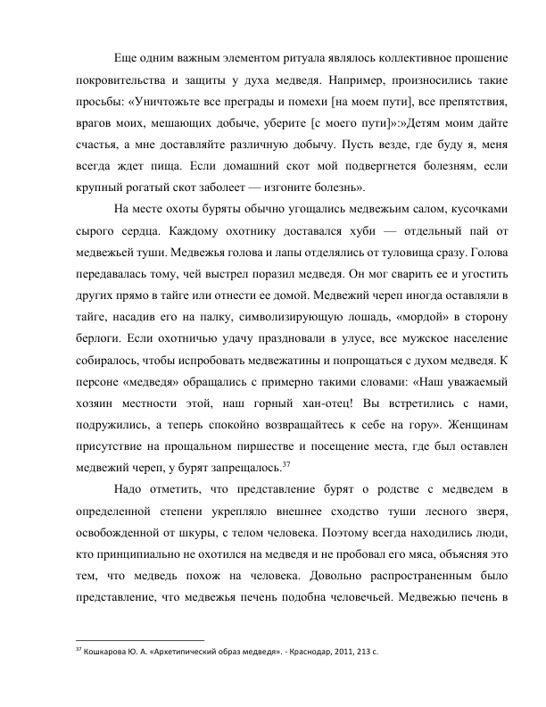 Еще одним важным элементом ритуала являлось коллективное прошение 
покровительства и защиты у духа медведя. Например, произносились такие 
просьбы: «Уничтожьте все преграды и помехи [на моем пути], все препятствия, 
врагов моих, мешающих добыче, уберите [с моего пути]»:»Детям моим дайте 
счастья, а мне доставляйте различную добычу. Пусть везде, где буду я, меня 
всегда ждет пища. Если домашний скот мой подвергнется болезням, если 
крупный рогатый скот заболеет — изгоните болезнь». 
На месте охоты буряты обычно угощались медвежьим салом, кусочками 
сырого сердца. Каждому охотнику доставался хуби — отдельный пай от 
медвежьей туши. Медвежья голова и лапы отделялись от туловища сразу. Голова 
передавалась тому, чей выстрел поразил медведя. Он мог сварить ее и угостить 
других прямо в тайге или отнести ее домой. Медвежий череп иногда оставляли в 
тайге, насадив его на палку, символизирующую лошадь, «мордой» в сторону 
берлоги. Если охотничью удачу праздновали в улусе, все мужское население 
собиралось, чтобы испробовать медвежатины и попрощаться с духом медведя. К 
персоне «медведя» обращались с примерно такими словами: «Наш уважаемый 
хозяин местности этой, наш горный хан-отец! Вы встретились с нами, 
подружились, а теперь спокойно возвращайтесь к себе на гору». Женщинам 
присутствие на прощальном пиршестве и посещение места, где был оставлен 
медвежий череп, у бурят запрещалось.37 
Надо отметить, что представление бурят о родстве с медведем в 
определенной степени укрепляло внешнее сходство туши лесного зверя, 
освобожденной от шкуры, с телом человека. Поэтому всегда находились люди, 
кто принципиально не охотился на медведя и не пробовал его мяса, объясняя это 
тем, что медведь похож на человека. Довольно распространенным было 
представление, что медвежья печень подобна человечьей. Медвежью печень в 
                                                           
37 Кошкарова Ю. А. «Архетипический образ медведя». - Краснодар, 2011, 213 с. 
