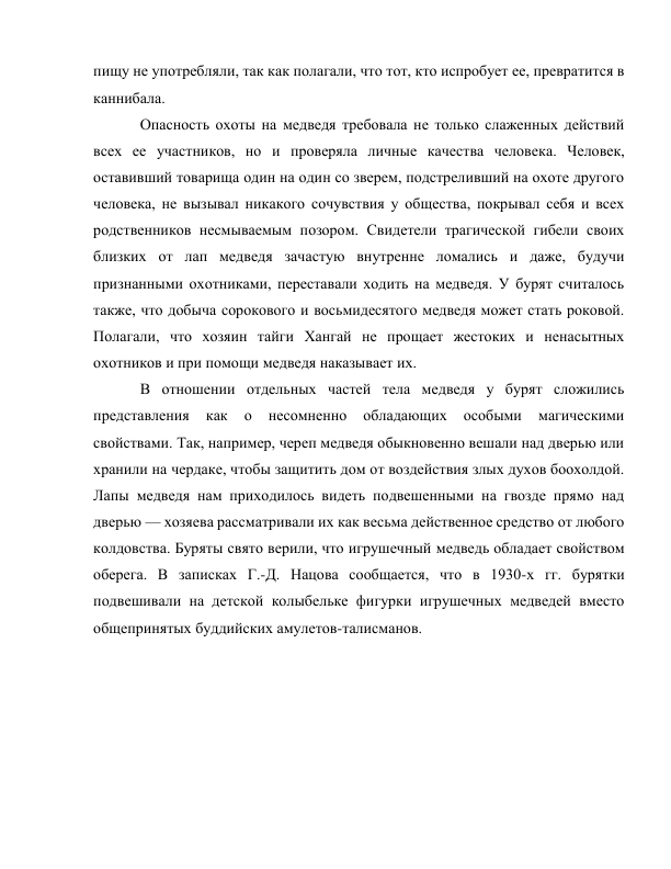 пищу не употребляли, так как полагали, что тот, кто испробует ее, превратится в 
каннибала. 
Опасность охоты на медведя требовала не только слаженных действий 
всех ее участников, но и проверяла личные качества человека. Человек, 
оставивший товарища один на один со зверем, подстреливший на охоте другого 
человека, не вызывал никакого сочувствия у общества, покрывал себя и всех 
родственников несмываемым позором. Свидетели трагической гибели своих 
близких от лап медведя зачастую внутренне ломались и даже, будучи 
признанными охотниками, переставали ходить на медведя. У бурят считалось 
также, что добыча сорокового и восьмидесятого медведя может стать роковой. 
Полагали, что хозяин тайги Хангай не прощает жестоких и ненасытных 
охотников и при помощи медведя наказывает их. 
В отношении отдельных частей тела медведя у бурят сложились 
представления 
как 
о 
несомненно 
обладающих 
особыми 
магическими 
свойствами. Так, например, череп медведя обыкновенно вешали над дверью или 
хранили на чердаке, чтобы защитить дом от воздействия злых духов боохолдой. 
Лапы медведя нам приходилось видеть подвешенными на гвозде прямо над 
дверью — хозяева рассматривали их как весьма действенное средство от любого 
колдовства. Буряты свято верили, что игрушечный медведь обладает свойством 
оберега. В записках Г.-Д. Нацова сообщается, что в 1930-х гг. бурятки 
подвешивали на детской колыбельке фигурки игрушечных медведей вместо 
общепринятых буддийских амулетов-талисманов. 
 
 
 
 
 
 
 
