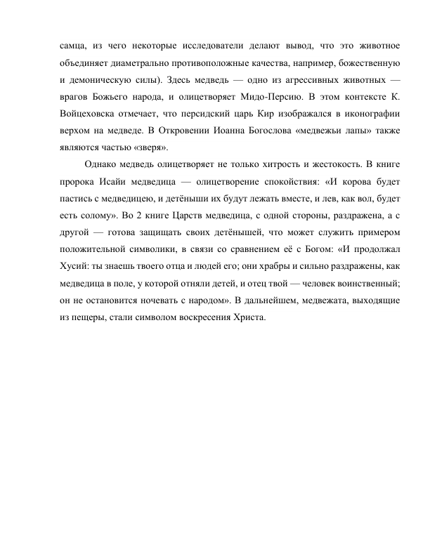 самца, из чего некоторые исследователи делают вывод, что это животное 
объединяет диаметрально противоположные качества, например, божественную 
и демоническую силы). Здесь медведь — одно из агрессивных животных — 
врагов Божьего народа, и олицетворяет Мидо-Персию. В этом контексте К. 
Войцеховска отмечает, что персидский царь Кир изображался в иконографии 
верхом на медведе. В Откровении Иоанна Богослова «медвежьи лапы» также 
являются частью «зверя».  
Однако медведь олицетворяет не только хитрость и жестокость. В книге 
пророка Исайи медведица — олицетворение спокойствия: «И корова будет 
пастись с медведицею, и детёныши их будут лежать вместе, и лев, как вол, будет 
есть солому». Во 2 книге Царств медведица, с одной стороны, раздражена, а с 
другой — готова защищать своих детёнышей, что может служить примером 
положительной символики, в связи со сравнением её с Богом: «И продолжал 
Хусий: ты знаешь твоего отца и людей его; они храбры и сильно раздражены, как 
медведица в поле, у которой отняли детей, и отец твой — человек воинственный; 
он не остановится ночевать с народом». В дальнейшем, медвежата, выходящие 
из пещеры, стали символом воскресения Христа. 
 
 
