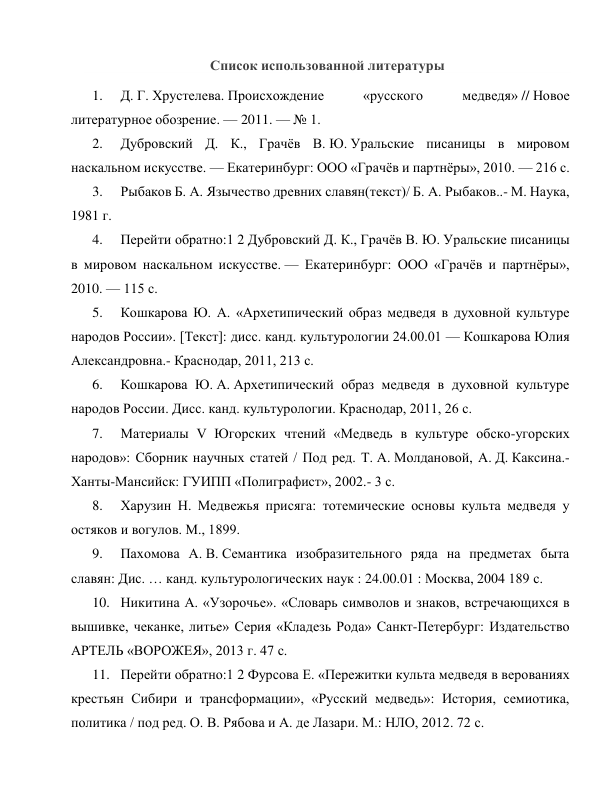 Список использованной литературы 
1. 
Д. Г. Хрустелева. Происхождение 
«русского 
медведя» // Новое 
литературное обозрение. — 2011. — № 1. 
2. 
Дубровский Д. К., Грачёв В. Ю. Уральские писаницы в мировом 
наскальном искусстве. — Екатеринбург: ООО «Грачёв и партнёры», 2010. — 216 с. 
3. 
Рыбаков Б. А. Язычество древних славян(текст)/ Б. А. Рыбаков..- М. Наука, 
1981 г. 
4. 
Перейти обратно:1 2 Дубровский Д. К., Грачёв В. Ю. Уральские писаницы 
в мировом наскальном искусстве. — Екатеринбург: ООО «Грачёв и партнёры», 
2010. — 115 с. 
5. 
Кошкарова Ю. А. «Архетипический образ медведя в духовной культуре 
народов России». [Текст]: дисс. канд. культурологии 24.00.01 — Кошкарова Юлия 
Александровна.- Краснодар, 2011, 213 с. 
6. 
Кошкарова Ю. А. Архетипический образ медведя в духовной культуре 
народов России. Дисс. канд. культурологии. Краснодар, 2011, 26 с. 
7. 
Материалы V Югорских чтений «Медведь в культуре обско-угорских 
народов»: Сборник научных статей / Под ред. Т. А. Молдановой, А. Д. Каксина.- 
Ханты-Мансийск: ГУИПП «Полиграфист», 2002.- 3 с. 
8. 
Харузин Н. Медвежья присяга: тотемические основы культа медведя у 
остяков и вогулов. М., 1899. 
9. 
Пахомова А. В. Семантика изобразительного ряда на предметах быта 
славян: Дис. … канд. культурологических наук : 24.00.01 : Москва, 2004 189 c. 
10. Никитина А. «Узорочье». «Словарь символов и знаков, встречающихся в 
вышивке, чеканке, литье» Серия «Кладезь Рода» Санкт-Петербург: Издательство 
АРТЕЛЬ «ВОРОЖЕЯ», 2013 г. 47 с. 
11. Перейти обратно:1 2 Фурсова Е. «Пережитки культа медведя в верованиях 
крестьян Сибири и трансформации», «Русский медведь»: История, семиотика, 
политика / под ред. О. В. Рябова и А. де Лазари. М.: НЛО, 2012. 72 с. 
