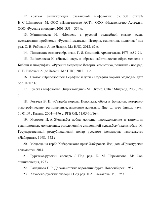 12. Краткая 
энциклопедия 
славянской 
мифологии: 
ок.1000 
статей/ 
Н. С. Шипарова- М. ООО «Издательство АСТ»: ООО «Издательство Астрель»: 
ООО «Русские словари», 2003. 353—354 с. 
13. Жепниковска И. «Медведь в русской волшебной сказке: эскиз 
исследования проблемы» «Русский медведь»: История, семиотика, политика / под 
ред. О. В. Рябова и А. де Лазари. М.: НЛО, 2012. 62 с. 
14. Пинежские сказки/собр. и зап. Г. Я. Симиной. Архангельск, 1975. с.89-91. 
15. Войцеховска К. «Лютый зверь и образец заботливости: образ медведя в 
Библии и апокрифах», «Русский медведь»: История, семиотика, политика / под ред. 
О. В. Рябова и А. де Лазари. М.: НЛО, 2012. 11 с. 
16. Статья «Преподобный Серафим и дети / Серафим кормит медведя» дата 
обр. 09.07.16 
17. Русская мифология. Энциклопедия.- М.: Эксмо; СПб.: Мидгард, 2006, 268 
с. 
18. Рогачев В. И. «Свадьба мордвы Поволжья: обряд и фольклор: историко-
этнографические, региональные, языковые аспекты», Дис. … д-ра филол. наук : 
10.01.09 : Казань, 2004—396 c. РГБ ОД, 71:05-10/164. 
19. Морозов И. А. Женитьбы добра молодца: происхождение и типология 
традиционных молодежных развлечений с символикой «свадьбы»/«женитьбы»- М. 
Государственный республиканский центр русского фольклора: издательство 
«Лабиринт», 1998.- 352 с. 
20. Медведь на гербе Хабаровского края/ Хабаровск. Изд. дом «Приамурские 
ведомости» 2014. 
21. Бурятско-русский словарь / Под ред. К. М. Черемисова. М: Сов. 
энциклопедия, 1973. 
22. Галданова Г. Р. Доламаистские верования бурят. Новосибирск, 1987. 
23. Хакасско-русский словарь / Под ред. Н.А. Баскакова. М., 1953.  
